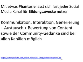 30	
  
	
  
Mit	
  etwas	
  Phantasie	
  lässt	
  sich	
  fast	
  jeder	
  Social	
  
Media	
  Kanal	
  für	
  Bildungszwecke	
  nutzen	
  	
  
	
  
KommunikaIon,	
  InterakIon,	
  Generierung	
  
+	
  Austausch	
  +	
  Bewertung	
  von	
  Content	
  
sowie	
  der	
  Community-­‐Gedanke	
  sind	
  bei	
  
allen	
  Kanälen	
  möglich	
  
	
  
	
  
hWps://www.youtube.com/watch?v=WUNJLZJMqyc&feature=youtu.be	
  
 