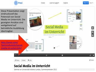 31	
  
hWp://prezi.com/
7pmnro4umzly/social-­‐
media-­‐im-­‐unterricht/	
  
Diese	
  PräsentaIon	
  zeigt	
  
eindrucksvoll	
  das	
  
Potenzial	
  von	
  Social	
  
Media	
  im	
  Unterricht.	
  Die	
  
gezeigten	
  Ansätze	
  sind	
  
weitgehend	
  auf	
  
betriebliche	
  Ausbildung	
  
übertragbar.	
  
 
