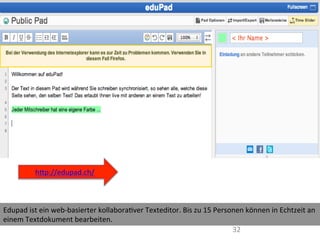 32	
  
Edupad	
  ist	
  ein	
  web-­‐basierter	
  kollaboraIver	
  Texteditor.	
  Bis	
  zu	
  15	
  Personen	
  können	
  in	
  Echtzeit	
  an	
  
einem	
  Textdokument	
  bearbeiten.	
  	
  
	
  
hWp://edupad.ch/	
  
	
  
 