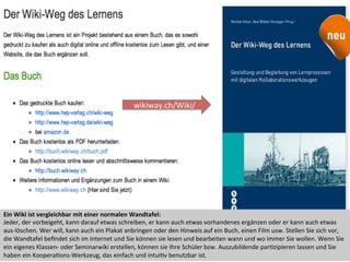 Ein	
  Wiki	
  ist	
  vergleichbar	
  mit	
  einer	
  normalen	
  Wandtafel:	
  
Jeder,	
  der	
  vorbeigeht,	
  kann	
  darauf	
  etwas	
  schreiben,	
  er	
  kann	
  auch	
  etwas	
  vorhandenes	
  ergänzen	
  oder	
  er	
  kann	
  auch	
  etwas	
  
aus-­‐löschen.	
  Wer	
  will,	
  kann	
  auch	
  ein	
  Plakat	
  anbringen	
  oder	
  den	
  Hinweis	
  auf	
  ein	
  Buch,	
  einen	
  Film	
  usw.	
  Stellen	
  Sie	
  sich	
  vor,	
  
die	
  Wandtafel	
  beﬁndet	
  sich	
  im	
  Internet	
  und	
  Sie	
  können	
  sie	
  lesen	
  und	
  bearbeiten	
  wann	
  und	
  wo	
  immer	
  Sie	
  wollen.	
  Wenn	
  Sie	
  
ein	
  eigenes	
  Klassen-­‐	
  oder	
  Seminarwiki	
  erstellen,	
  können	
  sie	
  Ihre	
  Schüler	
  bzw.	
  Auszubildende	
  parIzipieren	
  lassen	
  und	
  Sie	
  
haben	
  ein	
  KooperaIons-­‐Werkzeug,	
  das	
  einfach	
  und	
  intuiIv	
  benutzbar	
  ist.	
  
wikiway.ch/Wiki/	
  
 