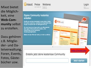  
Mixxt	
  bietet	
  
die	
  Möglich-­‐
keit,	
  eine	
  
Web-­‐Com-­‐
munity	
  selbst	
  
zu	
  erstellen.	
  
	
  
Dazu	
  gehören	
  
z.B.	
  Mitglie-­‐
der-­‐	
  und	
  Da-­‐
teiverwaltung,	
  
Foren,	
  Events,	
  
Fotos,	
  Gäste-­‐
bücher	
  usw.	
  
	
  
	
  
hWp://mixxt.de/	
  
	
  
 