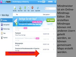  
Mindmeister	
  
ist	
  ein	
  Online-­‐
Mindmap-­‐
Editor.	
  Die	
  
erstellten	
  
Mindmaps	
  
können	
  mit	
  
anderen	
  Usern	
  
geteilt	
  
werden,	
  so	
  
können	
  
gemeinsam	
  
Maps	
  erstellt	
  
werden.	
  
	
  
hWp://www.mindmeister.com/de	
  
	
  
 