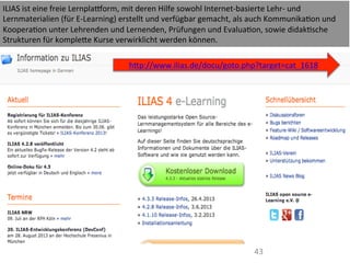 43	
  
ILIAS	
  ist	
  eine	
  freie	
  Lernplalorm,	
  mit	
  deren	
  Hilfe	
  sowohl	
  Internet-­‐basierte	
  Lehr-­‐	
  und	
  
Lernmaterialien	
  (für	
  E-­‐Learning)	
  erstellt	
  und	
  verfügbar	
  gemacht,	
  als	
  auch	
  KommunikaIon	
  und	
  
KooperaIon	
  unter	
  Lehrenden	
  und	
  Lernenden,	
  Prüfungen	
  und	
  EvaluaIon,	
  sowie	
  didakIsche	
  
Strukturen	
  für	
  kompleWe	
  Kurse	
  verwirklicht	
  werden	
  können.	
  
	
  
hWp://www.ilias.de/docu/goto.php?target=cat_1618	
  
	
  
 