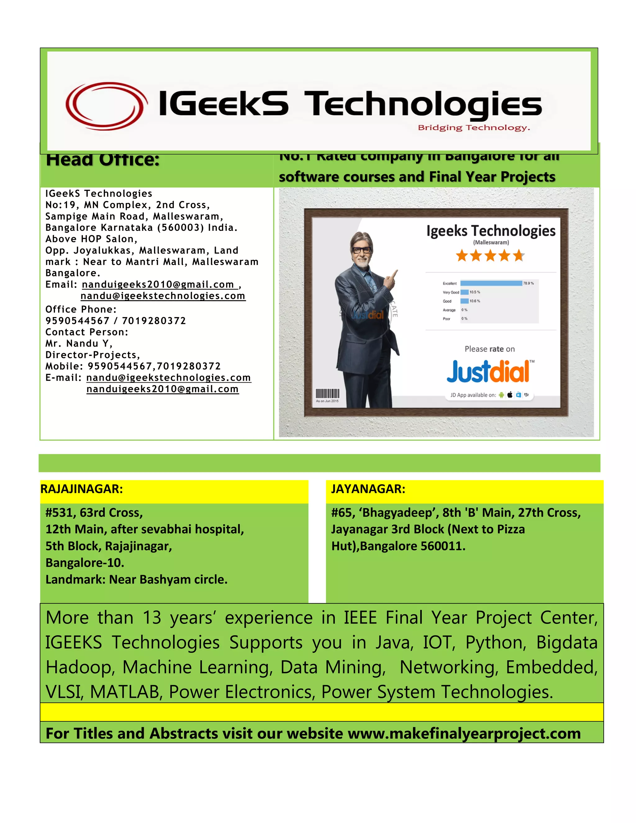 Head Office: No.1 Rated company in Bangalore for all
software courses and Final Year Projects
IGeekS Technologies
No:19, MN Complex, 2nd Cross,
Sampige Main Road, Malleswaram,
Bangalore Karnataka (560003) India.
Above HOP Salon,
Opp. Joyalukkas, Malleswaram, Land
mark : Near to Mantri Mall, Malleswaram
Bangalore.
Email: nanduigeeks2010@gmail.com ,
nandu@igeekstechnologies.com
Office Phone:
9590544567 / 7019280372
Contact Person:
Mr. Nandu Y,
Director-Projects,
Mobile: 9590544567,7019280372
E-mail: nandu@igeekstechnologies.com
nanduigeeks2010@gmail.com
RAJAJINAGAR: JAYANAGAR:
#531, 63rd Cross,
12th Main, after sevabhai hospital,
5th Block, Rajajinagar,
Bangalore-10.
Landmark: Near Bashyam circle.
#65, ‘Bhagyadeep’, 8th 'B' Main, 27th Cross,
Jayanagar 3rd Block (Next to Pizza
Hut),Bangalore 560011.
More than 13 years’ experience in IEEE Final Year Project Center,
IGEEKS Technologies Supports you in Java, IOT, Python, Bigdata
Hadoop, Machine Learning, Data Mining, Networking, Embedded,
VLSI, MATLAB, Power Electronics, Power System Technologies.
For Titles and Abstracts visit our website www.makefinalyearproject.com
 