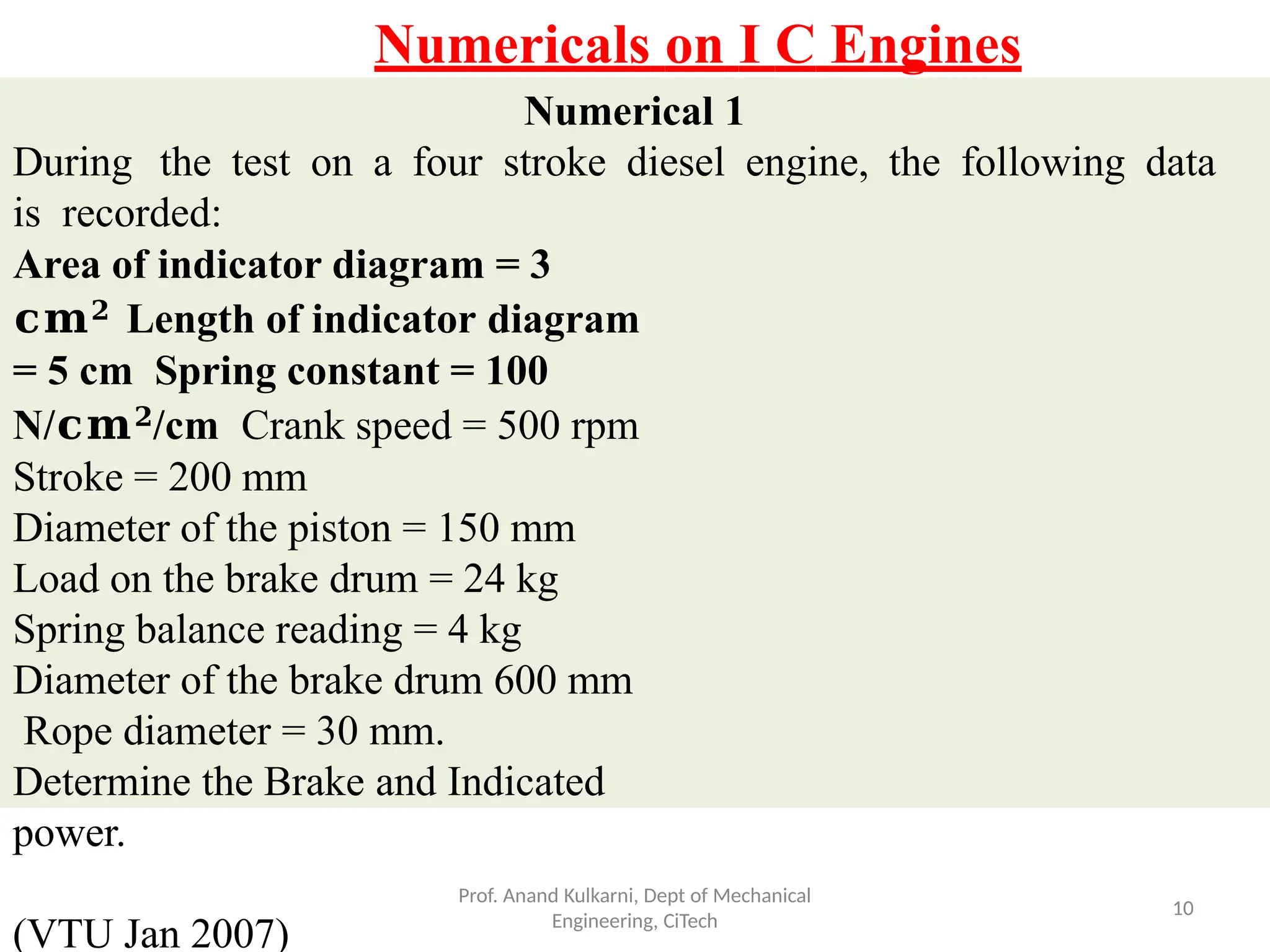 Numerical 1
During the test on a four stroke diesel engine, the following data
is recorded:
Area of indicator diagram = 3
𝐜𝐦𝟐 Length of indicator diagram
= 5 cm Spring constant = 100
N/𝐜𝐦𝟐/cm Crank speed = 500 rpm
Stroke = 200 mm
Diameter of the piston = 150 mm
Load on the brake drum = 24 kg
Spring balance reading = 4 kg
Diameter of the brake drum 600 mm
Rope diameter = 30 mm.
Determine the Brake and Indicated
power.
(VTU Jan 2007)
Prof. Anand Kulkarni, Dept of Mechanical
Engineering, CiTech
10
Numericals on I C Engines
 