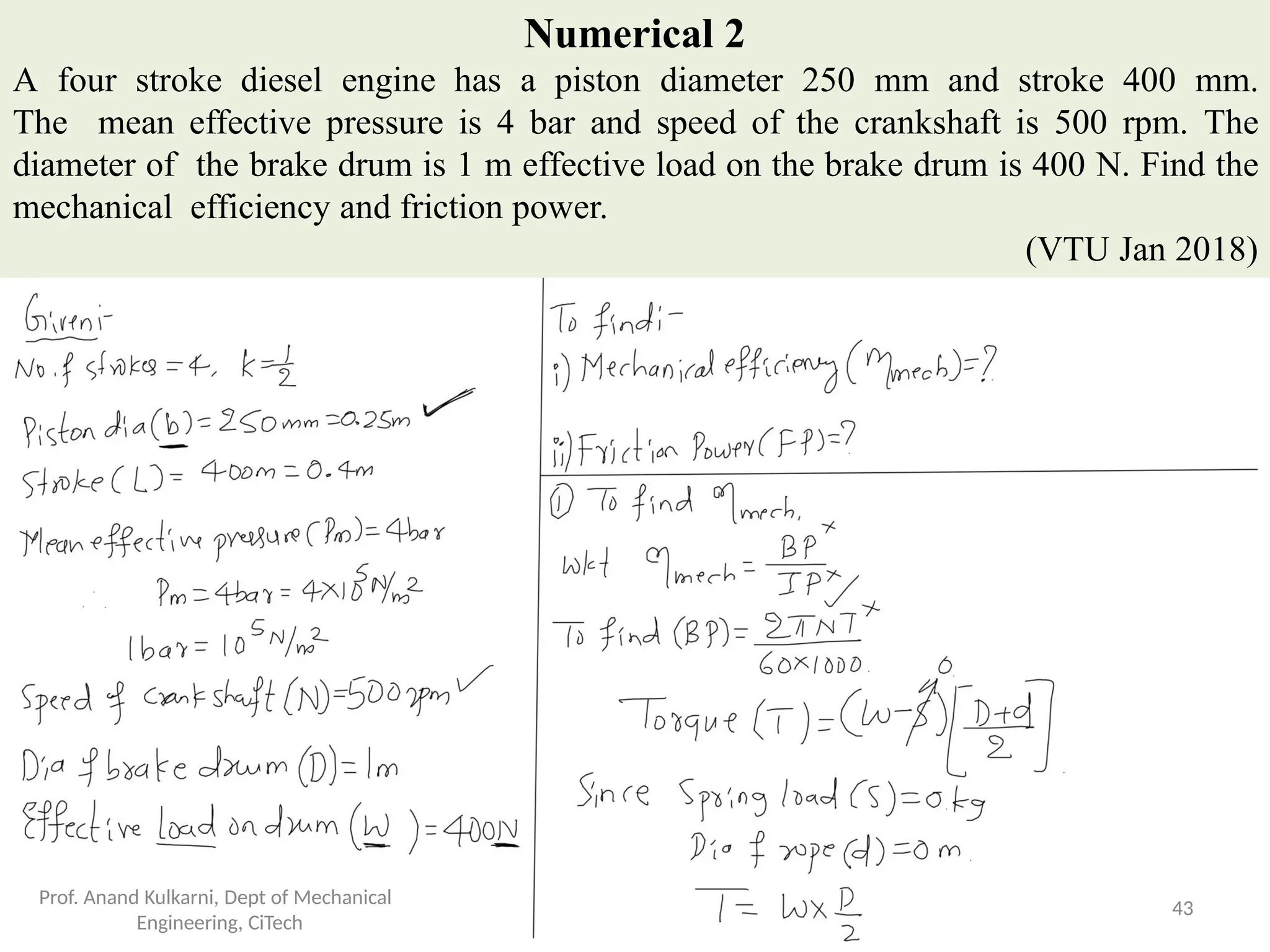 Numerical 2
A four stroke diesel engine has a piston diameter 250 mm and stroke 400 mm.
The mean effective pressure is 4 bar and speed of the crankshaft is 500 rpm. The
diameter of the brake drum is 1 m effective load on the brake drum is 400 N. Find the
mechanical efficiency and friction power.
(VTU Jan 2018)
Prof. Anand Kulkarni, Dept of Mechanical
Engineering, CiTech
43
 