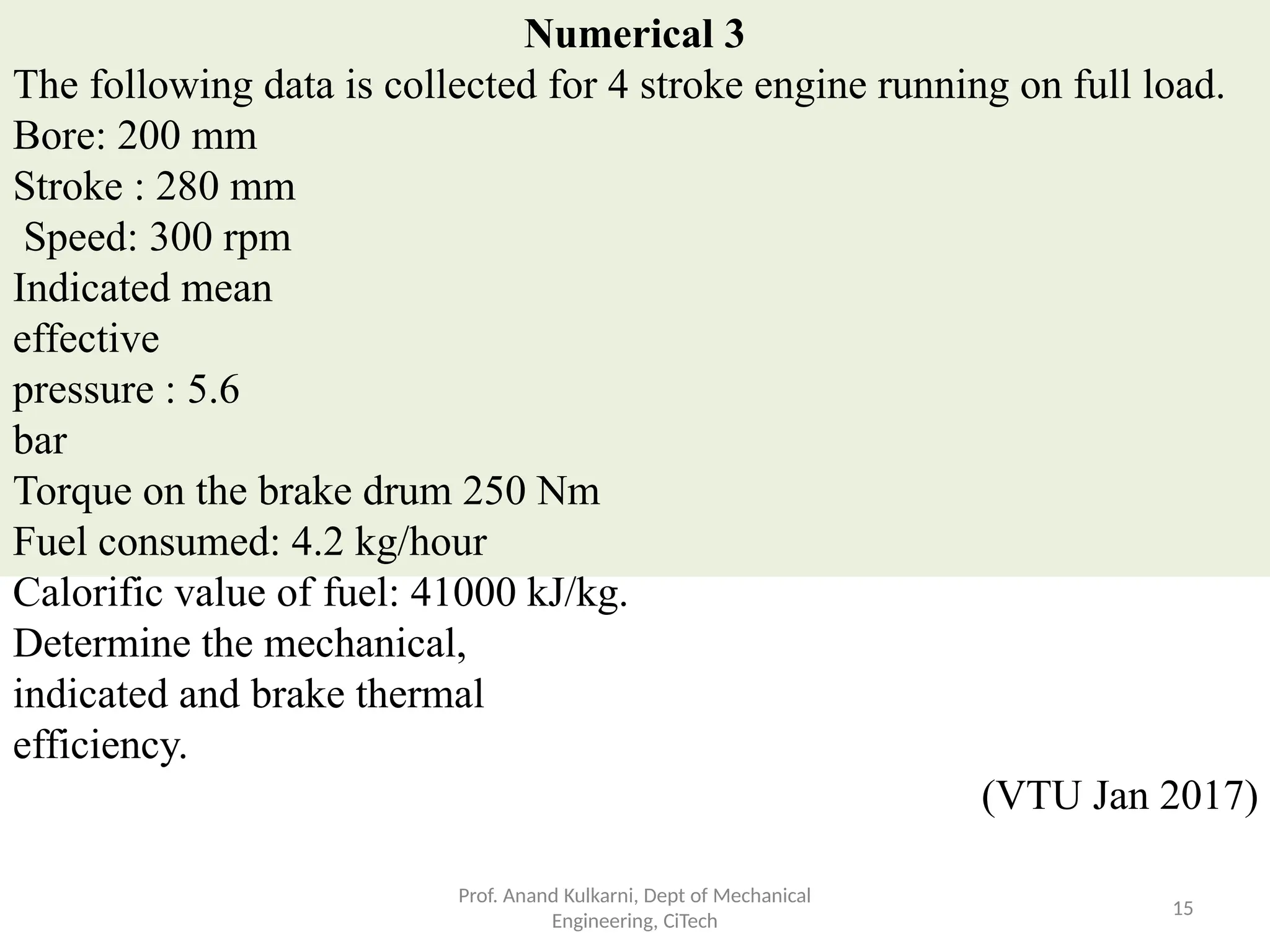 Numerical 3
The following data is collected for 4 stroke engine running on full load.
Bore: 200 mm
Stroke : 280 mm
Speed: 300 rpm
Indicated mean
effective
pressure : 5.6
bar
Torque on the brake drum 250 Nm
Fuel consumed: 4.2 kg/hour
Calorific value of fuel: 41000 kJ/kg.
Determine the mechanical,
indicated and brake thermal
efficiency.
(VTU Jan 2017)
Prof. Anand Kulkarni, Dept of Mechanical
Engineering, CiTech
15
 