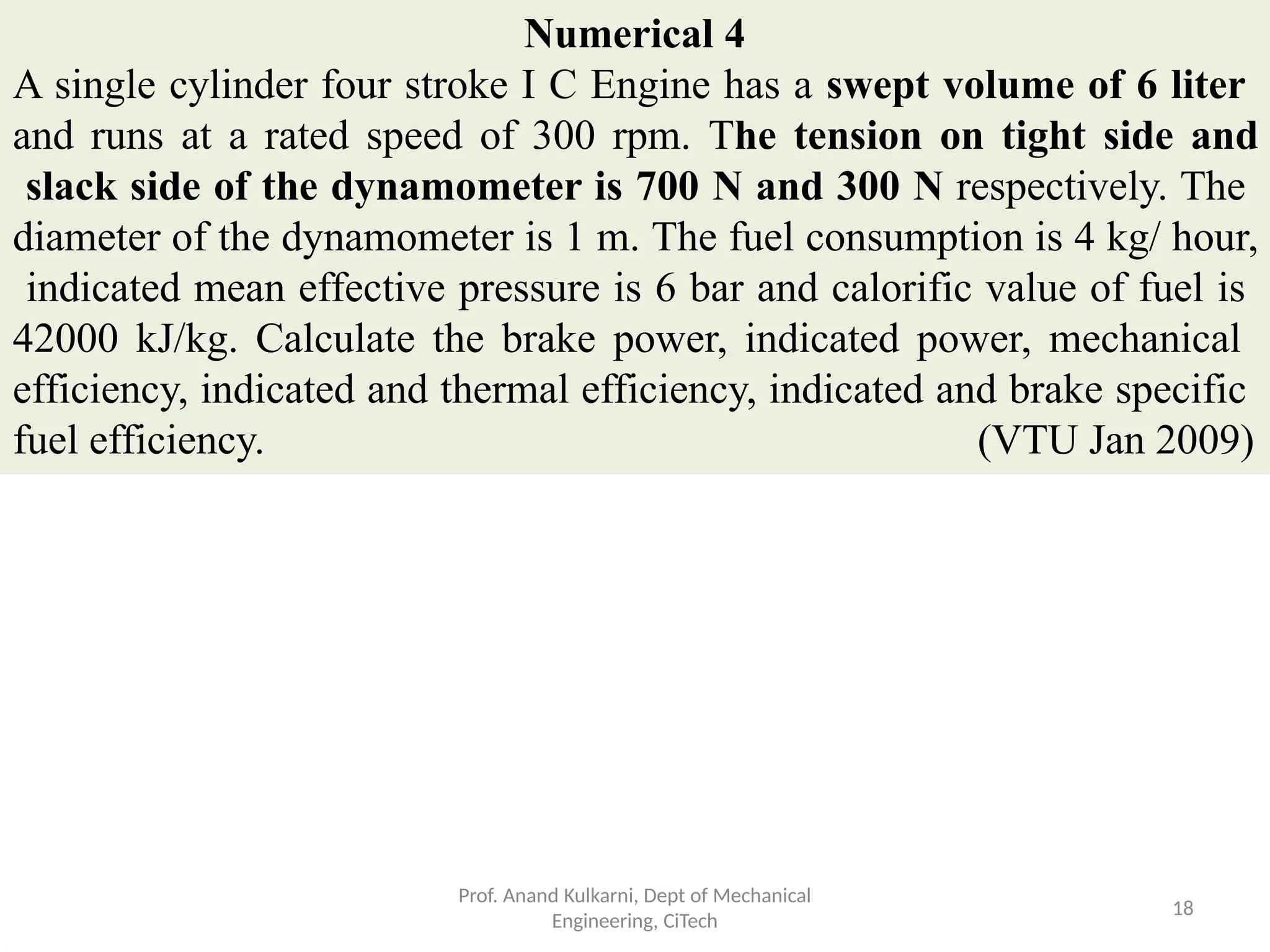 Numerical 4
A single cylinder four stroke I C Engine has a swept volume of 6 liter
and runs at a rated speed of 300 rpm. The tension on tight side and
slack side of the dynamometer is 700 N and 300 N respectively. The
diameter of the dynamometer is 1 m. The fuel consumption is 4 kg/ hour,
indicated mean effective pressure is 6 bar and calorific value of fuel is
42000 kJ/kg. Calculate the brake power, indicated power, mechanical
efficiency, indicated and thermal efficiency, indicated and brake specific
fuel efficiency. (VTU Jan 2009)
Prof. Anand Kulkarni, Dept of Mechanical
Engineering, CiTech
18
 