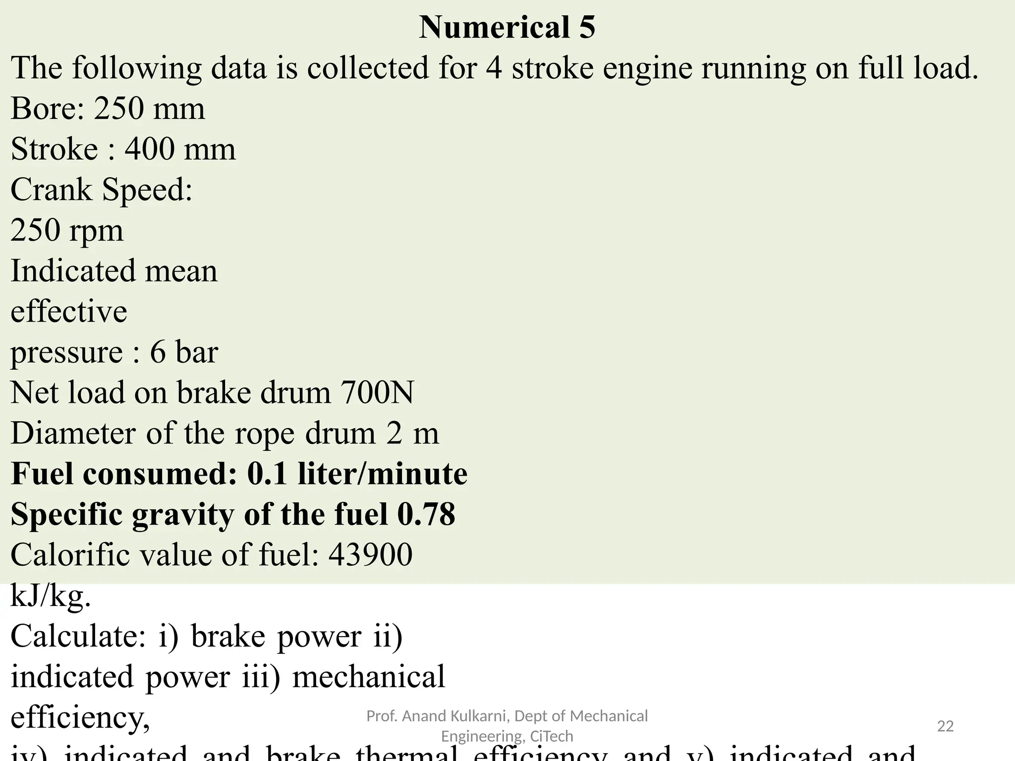 Numerical 5
The following data is collected for 4 stroke engine running on full load.
Bore: 250 mm
Stroke : 400 mm
Crank Speed:
250 rpm
Indicated mean
effective
pressure : 6 bar
Net load on brake drum 700N
Diameter of the rope drum 2 m
Fuel consumed: 0.1 liter/minute
Specific gravity of the fuel 0.78
Calorific value of fuel: 43900
kJ/kg.
Calculate: i) brake power ii)
indicated power iii) mechanical
efficiency, Prof. Anand Kulkarni, Dept of Mechanical
Engineering, CiTech
22
 