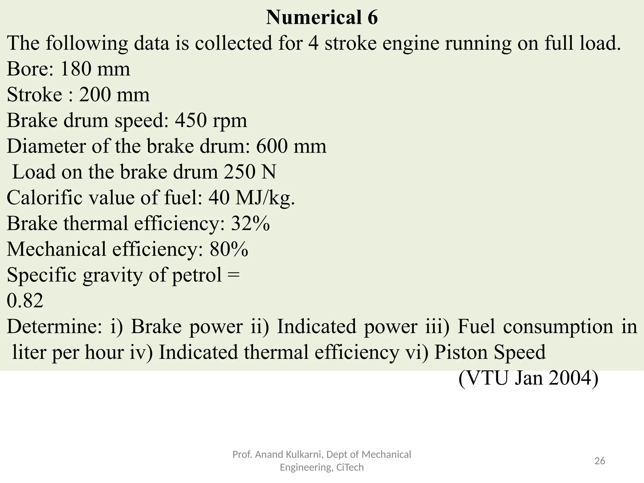 Numerical 6
The following data is collected for 4 stroke engine running on full load.
Bore: 180 mm
Stroke : 200 mm
Brake drum speed: 450 rpm
Diameter of the brake drum: 600 mm
Load on the brake drum 250 N
Calorific value of fuel: 40 MJ/kg.
Brake thermal efficiency: 32%
Mechanical efficiency: 80%
Specific gravity of petrol =
0.82
Determine: i) Brake power ii) Indicated power iii) Fuel consumption in
liter per hour iv) Indicated thermal efficiency vi) Piston Speed
(VTU Jan 2004)
Prof. Anand Kulkarni, Dept of Mechanical
Engineering, CiTech
26
 