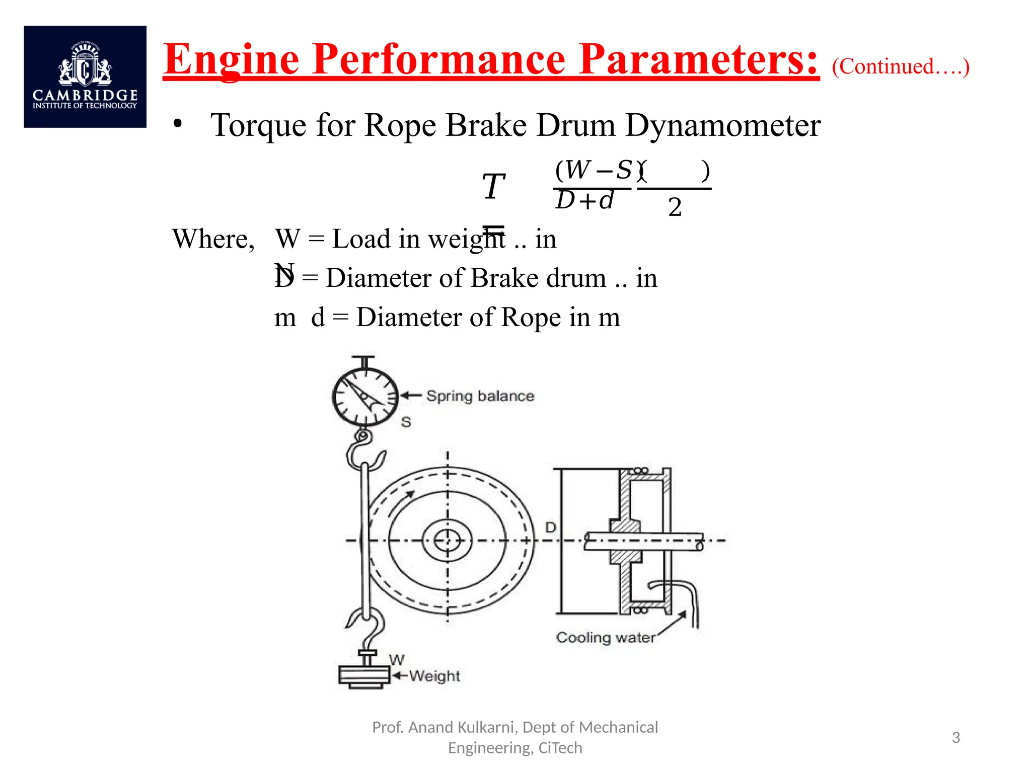 Engine Performance Parameters: (Continued….)
• Torque for Rope Brake Drum Dynamometer
𝑇
=
(𝑊−𝑆)
𝐷+𝑑
Prof. Anand Kulkarni, Dept of Mechanical
Engineering, CiTech
3
2
Where, W = Load in weight .. in
N
D = Diameter of Brake drum .. in
m d = Diameter of Rope in m
 