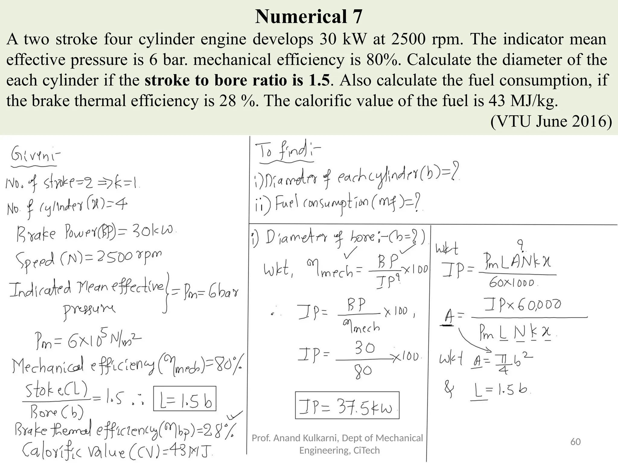 Numerical 7
A two stroke four cylinder engine develops 30 kW at 2500 rpm. The indicator mean
effective pressure is 6 bar. mechanical efficiency is 80%. Calculate the diameter of the
each cylinder if the stroke to bore ratio is 1.5. Also calculate the fuel consumption, if
the brake thermal efficiency is 28 %. The calorific value of the fuel is 43 MJ/kg.
(VTU June 2016)
Prof. Anand Kulkarni, Dept of Mechanical
Engineering, CiTech
60
 