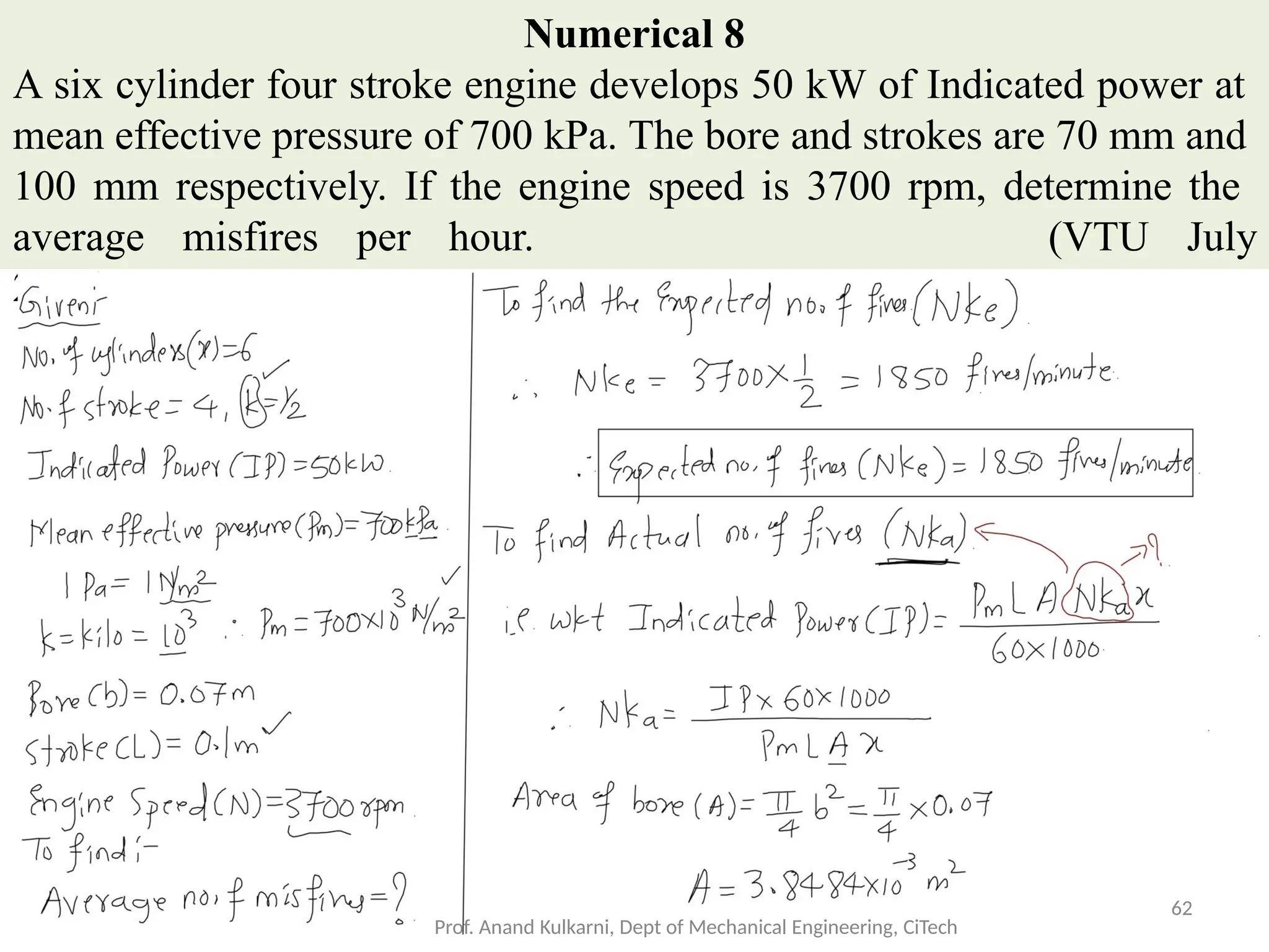 Numerical 8
A six cylinder four stroke engine develops 50 kW of Indicated power at
mean effective pressure of 700 kPa. The bore and strokes are 70 mm and
100 mm respectively. If the engine speed is 3700 rpm, determine the
average misfires per hour. (VTU July
2013)
Prof. Anand Kulkarni, Dept of Mechanical Engineering, CiTech
62
 