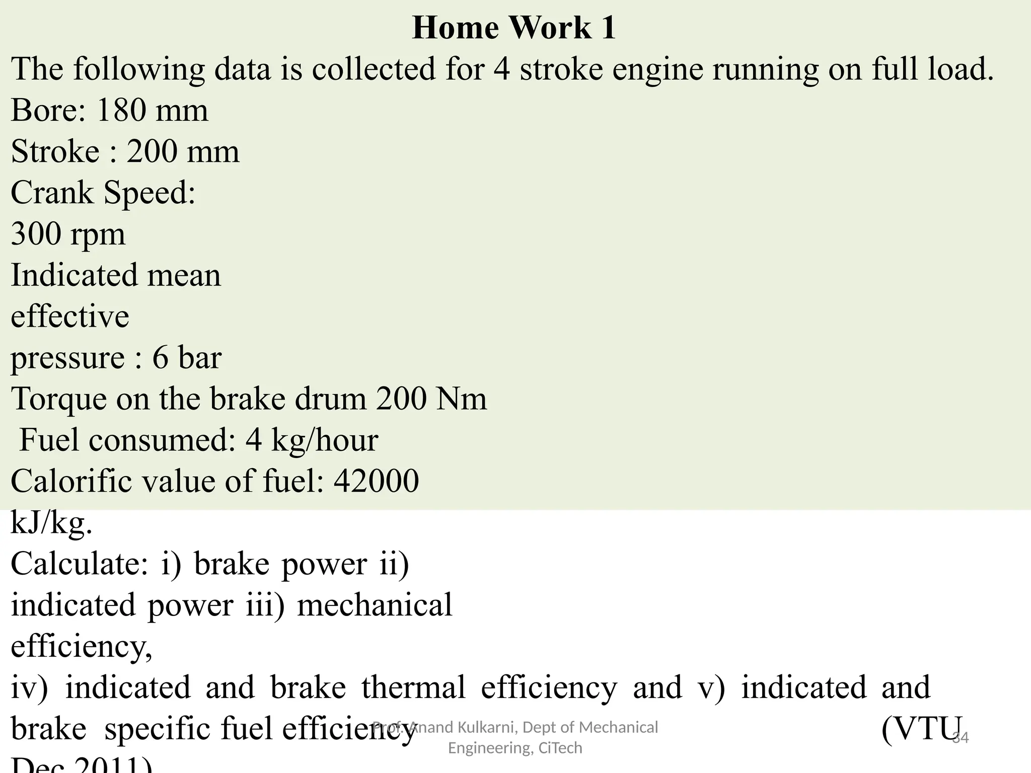 Home Work 1
The following data is collected for 4 stroke engine running on full load.
Bore: 180 mm
Stroke : 200 mm
Crank Speed:
300 rpm
Indicated mean
effective
pressure : 6 bar
Torque on the brake drum 200 Nm
Fuel consumed: 4 kg/hour
Calorific value of fuel: 42000
kJ/kg.
Calculate: i) brake power ii)
indicated power iii) mechanical
efficiency,
iv) indicated and brake thermal efficiency and v) indicated and
brake specific fuel efficiency (VTU
Prof. Anand Kulkarni, Dept of Mechanical
Engineering, CiTech
34
 