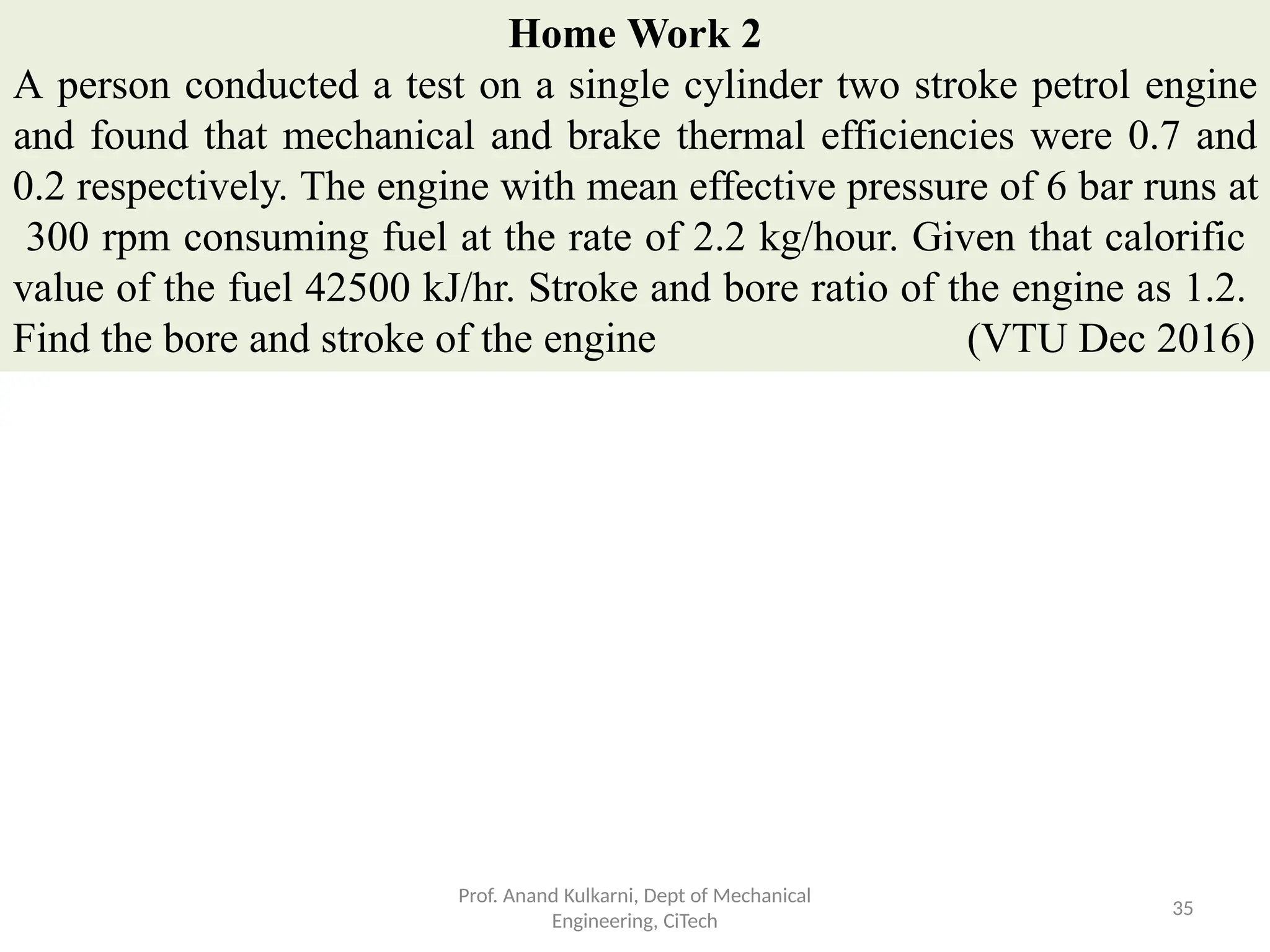 Home Work 2
A person conducted a test on a single cylinder two stroke petrol engine
and found that mechanical and brake thermal efficiencies were 0.7 and
0.2 respectively. The engine with mean effective pressure of 6 bar runs at
300 rpm consuming fuel at the rate of 2.2 kg/hour. Given that calorific
value of the fuel 42500 kJ/hr. Stroke and bore ratio of the engine as 1.2.
Find the bore and stroke of the engine (VTU Dec 2016)
Prof. Anand Kulkarni, Dept of Mechanical
Engineering, CiTech
35
 
