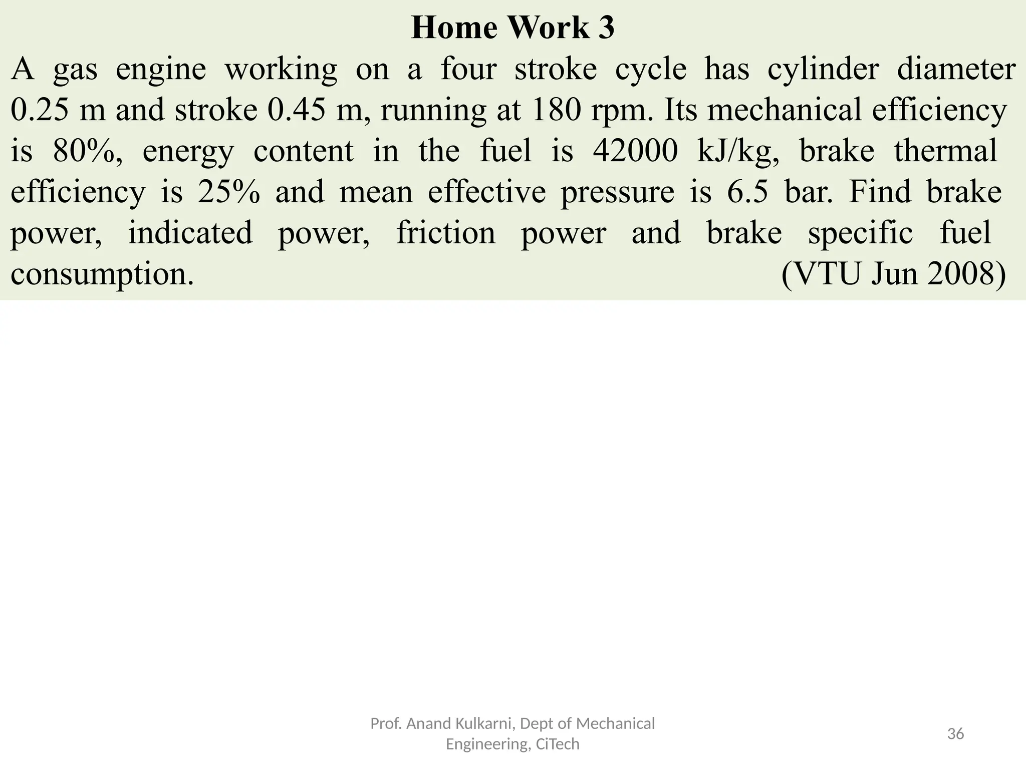 Home Work 3
A gas engine working on a four stroke cycle has cylinder diameter
0.25 m and stroke 0.45 m, running at 180 rpm. Its mechanical efficiency
is 80%, energy content in the fuel is 42000 kJ/kg, brake thermal
efficiency is 25% and mean effective pressure is 6.5 bar. Find brake
power, indicated power, friction power and brake specific fuel
consumption. (VTU Jun 2008)
Prof. Anand Kulkarni, Dept of Mechanical
Engineering, CiTech
36
 