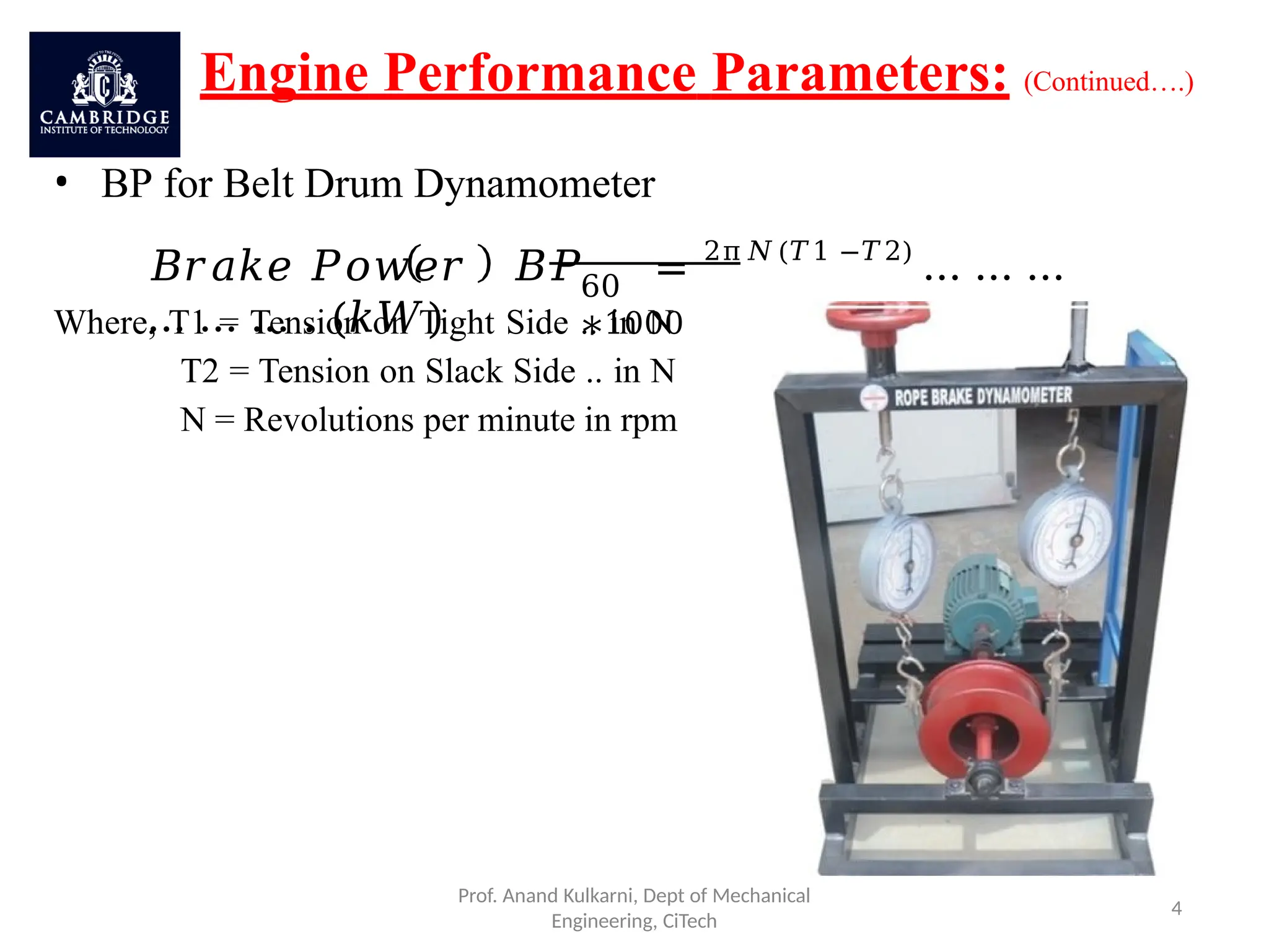 Engine Performance Parameters: (Continued….)
• BP for Belt Drum Dynamometer
60
∗1000
𝐵𝑟𝑎𝑘𝑒 𝑃𝑜𝑤𝑒𝑟 𝐵𝑃 = 2π𝑁(𝑇1 −𝑇2)
… … …
… … … . (𝑘𝑊)
Where, T1 = Tension on Tight Side .. in N
T2 = Tension on Slack Side .. in N
N = Revolutions per minute in rpm
Prof. Anand Kulkarni, Dept of Mechanical
Engineering, CiTech
4
 