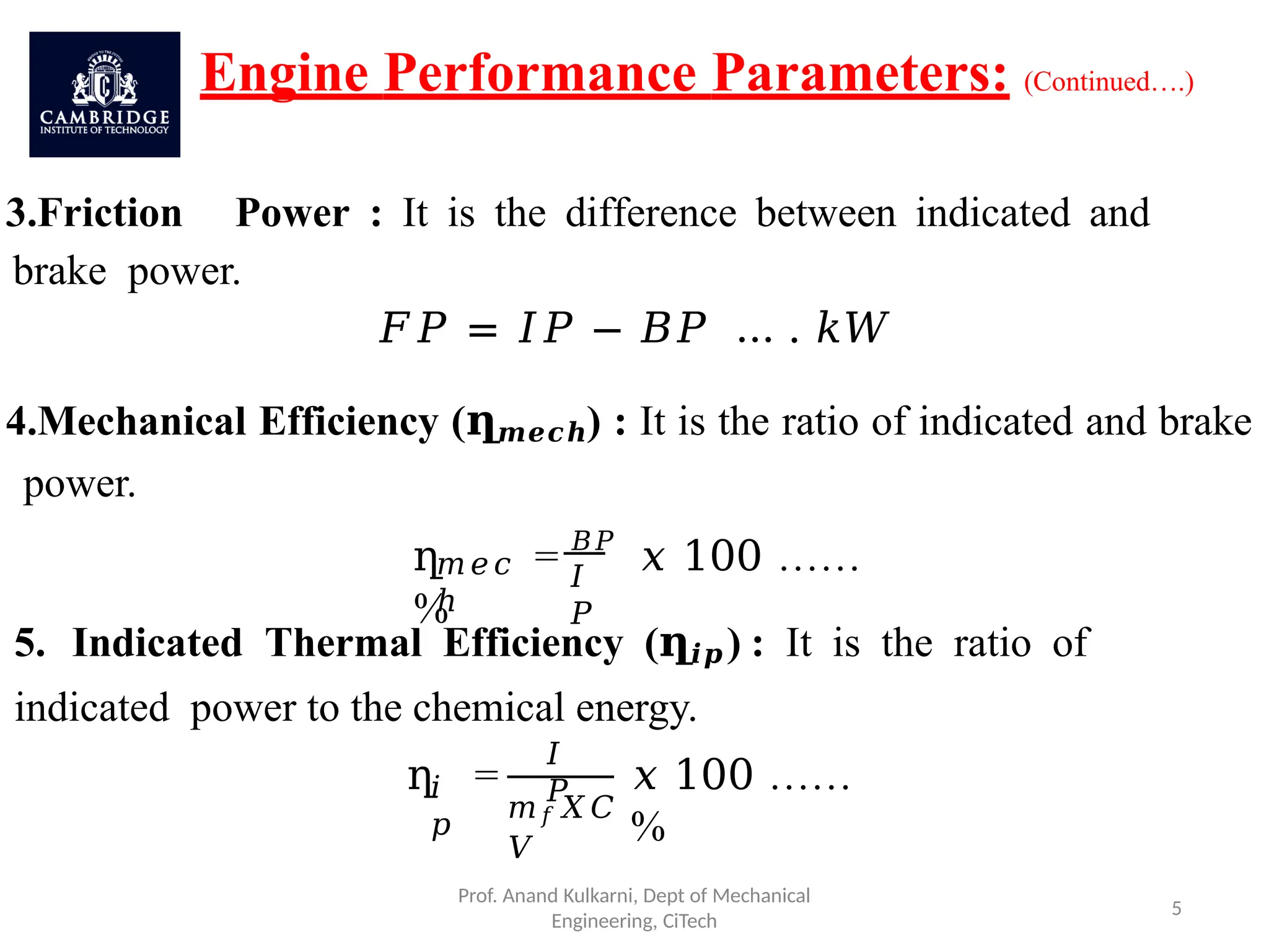 Engine Performance Parameters: (Continued….)
3.Friction Power : It is the difference between indicated and
brake power.
𝐹𝑃 = 𝐼𝑃 − 𝐵𝑃 … . 𝑘𝑊
4.Mechanical Efficiency (ղ𝒎𝒆𝒄𝒉) : It is the ratio of indicated and brake
power.
𝑚𝑒𝑐
ℎ
𝐼
𝑃
ղ = 𝐵𝑃
𝑥 100 ……
%
5. Indicated Thermal Efficiency (ղ𝒊𝒑) : It is the ratio of
indicated power to the chemical energy.
𝑖
𝑝
ղ =
𝐼
𝑃
Prof. Anand Kulkarni, Dept of Mechanical
Engineering, CiTech
5
𝑚𝑓𝑋𝐶
𝑉
𝑥 100 ……
%
 