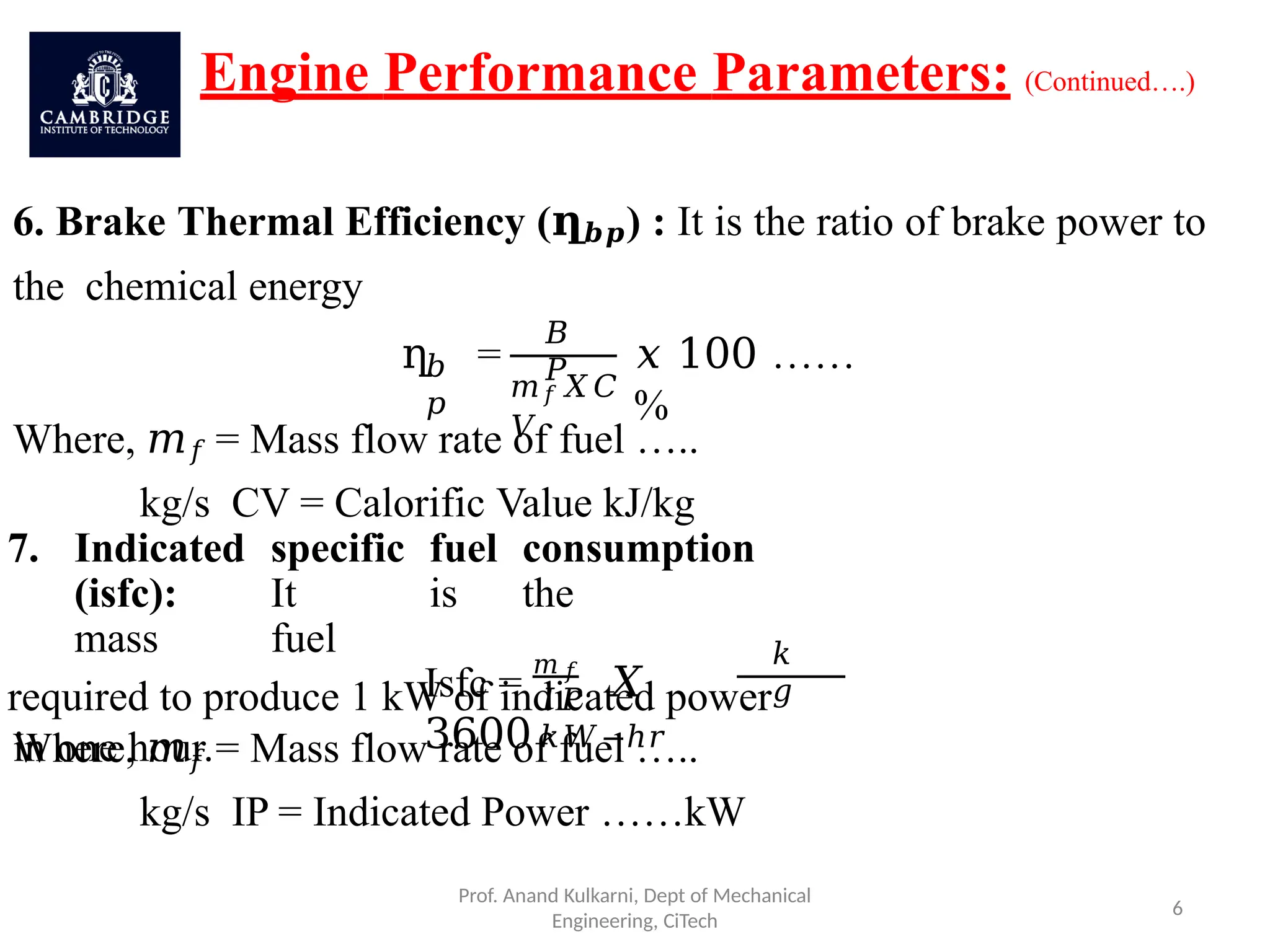 Engine Performance Parameters: (Continued….)
6. Brake Thermal Efficiency (ղ𝒃𝒑) : It is the ratio of brake power to
the chemical energy
𝑏
𝑝
ղ =
𝐵
𝑃
𝑚𝑓𝑋𝐶
𝑉
𝑥 100 ……
%
Where, 𝑚𝑓 = Mass flow rate of fuel …..
kg/s CV = Calorific Value kJ/kg
7. Indicated specific fuel consumption
(isfc): It is the
mass fuel
required to produce 1 kW of indicated power
in one hour.
Isfc =
𝑚 𝑓
𝑋
3600
𝐼𝑃
𝑘𝑊−ℎ𝑟
Prof. Anand Kulkarni, Dept of Mechanical
Engineering, CiTech
6
𝑘
𝑔
Where, 𝑚𝑓 = Mass flow rate of fuel …..
kg/s IP = Indicated Power ……kW
 