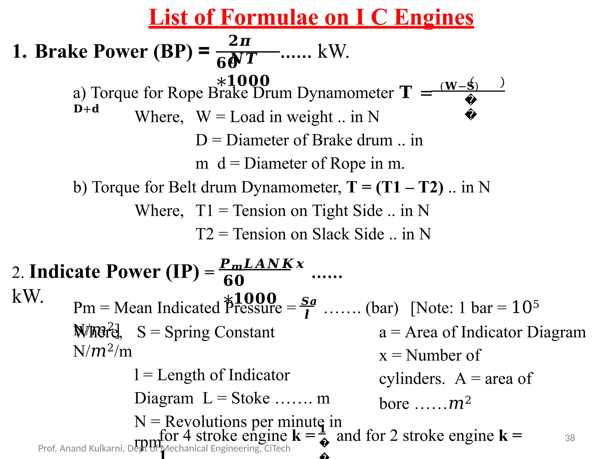 List of Formulae on I C Engines
1. Brake Power (BP) =
𝟐𝝅
𝑵𝑻
𝟔𝟎
∗𝟏𝟎𝟎𝟎
…… kW.
a) Torque for Rope Brake Drum Dynamometer 𝐓 = (𝐖−𝐒)
𝐃+𝐝
�
�
Where, W = Load in weight .. in N
D = Diameter of Brake drum .. in
m d = Diameter of Rope in m.
b) Torque for Belt drum Dynamometer, T = (T1 – T2) .. in N
Where, T1 = Tension on Tight Side .. in N
T2 = Tension on Slack Side .. in N
𝟔𝟎
∗𝟏𝟎𝟎𝟎
2. Indicate Power (IP) =
𝑷𝒎𝑳𝑨𝑵𝑲𝒙
……
kW.
Pm = Mean Indicated Pressure = 𝑺𝒂
……. (bar) [Note: 1 bar = 105
N/𝑚2]
𝒍
Where, S = Spring Constant
N/𝑚2/m
l = Length of Indicator
Diagram L = Stoke ……. m
N = Revolutions per minute in
rpm
a = Area of Indicator Diagram
x = Number of
cylinders. A = area of
bore ……𝑚2
�
for 4 stroke engine k = 𝟏
and for 2 stroke engine k =
Prof. Anand Kulkarni, Dept of Mechanical Engineering, CiTech
38
 