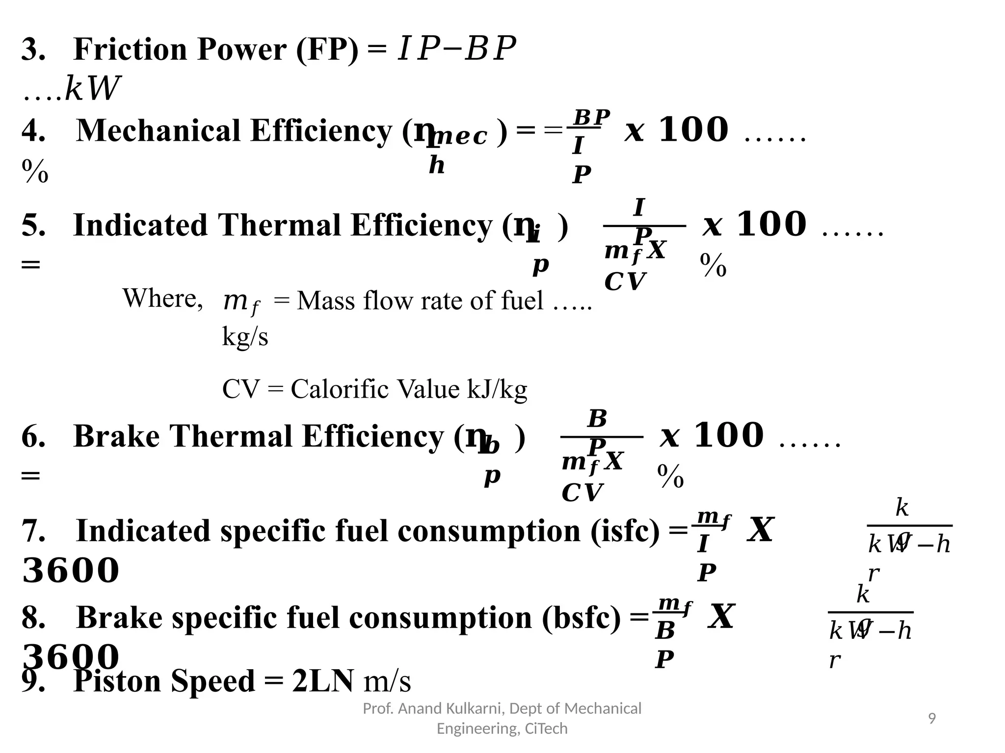 3. Friction Power (FP) = 𝐼𝑃−𝐵𝑃
….𝑘𝑊
𝒎𝒆𝒄
𝒉
𝑰
𝑷
4. Mechanical Efficiency (ղ ) = = 𝑩𝑷
𝒙 𝟏𝟎𝟎 ……
%
𝒊
𝒑
5. Indicated Thermal Efficiency (ղ )
=
𝑰
𝑷
𝒎𝒇𝑿
𝑪𝑽
𝒙 𝟏𝟎𝟎 ……
%
Where, 𝑚𝑓 = Mass flow rate of fuel …..
kg/s
CV = Calorific Value kJ/kg
𝒃
𝒑
6. Brake Thermal Efficiency (ղ )
=
𝑩
𝑷
𝒎𝒇𝑿
𝑪𝑽
𝒙 𝟏𝟎𝟎 ……
%
𝑰
𝑷
7. Indicated specific fuel consumption (isfc) =
𝒎𝒇
𝑿
𝟑𝟔𝟎𝟎
𝑘
𝑔
𝑘𝑊−ℎ
𝑟
𝑩
𝑷
8. Brake specific fuel consumption (bsfc) =
𝒎𝒇
𝑿
𝟑𝟔𝟎𝟎
𝑘
𝑔
Prof. Anand Kulkarni, Dept of Mechanical
Engineering, CiTech
9
𝑘𝑊−ℎ
𝑟
9. Piston Speed = 2LN m/s
 