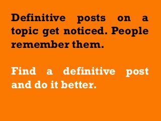 Definitive posts on a
topic get noticed. People
remember them.
Find a definitive post
and do it better.
 