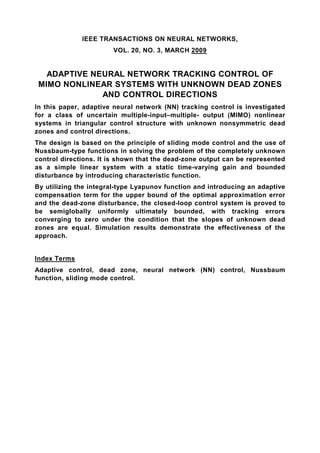 IEEE TRANSACTIONS ON NEURAL NETWORKS,
                       VOL. 20, NO. 3, MARCH 2009


   ADAPTIVE NEURAL NETWORK TRACKING CONTROL OF
 MIMO NONLINEAR SYSTEMS WITH UNKNOWN DEAD ZONES
              AND CONTROL DIRECTIONS
In this paper, adaptive neural network (NN) tracking control is investigated
for a class of uncertain multiple-input–multiple- output (MIMO) nonlinear
systems in triangular control structure with unknown nonsymmetric dead
zones and control directions.
The design is based on the principle of sliding mode control and the use of
Nussbaum-type functions in solving the problem of the completely unknown
control directions. It is shown that the dead-zone output can be represented
as a simple linear system with a static time-varying gain and bounded
disturbance by introducing characteristic function.
By utilizing the integral-type Lyapunov function and introducing an adaptive
compensation term for the upper bound of the optimal approximation error
and the dead-zone disturbance, the closed-loop control system is proved to
be semiglobally uniformly ultimately bounded, with tracking errors
converging to zero under the condition that the slopes of unknown dead
zones are equal. Simulation results demonstrate the effectiveness of the
approach.


Index Terms
Adaptive control, dead zone, neural network (NN) control, Nussbaum
function, sliding mode control.
 