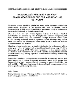 IEEE TRANSACTIONS ON MOBILE COMPUTING, VOL. 8, NO. X, XXXXXX 2009


        RANDOMCAST: AN ENERGY-EFFICIENT
     COMMUNICATION SCHEME FOR MOBILE AD HOC
                   NETWORKS

In mobile ad hoc networks (MANETs), every node overhears every data
transmission occurring in its vicinity and thus, consumes energy
unnecessarily. In IEEE 802.11 Power Saving Mechanism (PSM), a packet must
be advertised before it is actually transmitted.
When a node receives an advertised packet that is not destined to itself, it
switches to a low-power sleep state during the data transmission period, and
thus, avoids overhearing and conserves energy. However, since some
MANET routing protocols such as Dynamic Source Routing (DSR) collect
route information via overhearing, they would suffer if they are used in
combination with 802.11 PSM.
Allowing no overhearing may critically deteriorate the performance of the
underlying routing protocol, while unconditional overhearing may offset the
advantage of using PSM. This paper proposes a new communication
mechanism, called RandomCast, via which a sender can specify the desired
level of overhearing, making a prudent balance between energy and routing
performance.
In addition, it reduces redundant rebroadcasts for a broadcast packet, and
thus, saves more energy. Extensive simulation using ns-2 shows that
RandomCast is highly energy-efficient compared to conventional 802.11 as
well as 802.11 PSM-based schemes, in terms of total energy consumption,
energy goodput, and energy balance.


Index Terms
Energy balance, energy efficiency, mobile ad hoc networks, network lifetime,
overhearing, power saving mechanism.
 