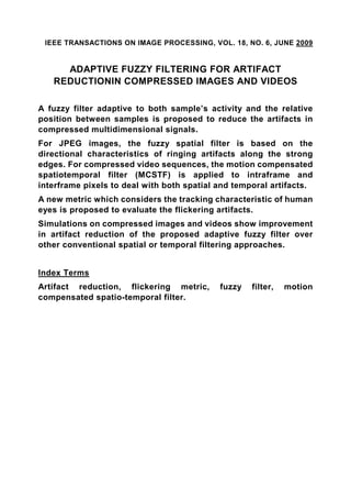 IEEE TRANSACTIONS ON IMAGE PROCESSING, VOL. 18, NO. 6, JUNE 2009


     ADAPTIVE FUZZY FILTERING FOR ARTIFACT
   REDUCTIONIN COMPRESSED IMAGES AND VIDEOS

A fuzzy filter adaptive to both sample’s activity and the relative
position between samples is proposed to reduce the artifacts in
compressed multidimensional signals.
For JPEG images, the fuzzy spatial filter is based on the
directional characteristics of ringing artifacts along the strong
edges. For compressed video sequences, the motion compensated
spatiotemporal filter (MCSTF) is applied to intraframe and
interframe pixels to deal with both spatial and temporal artifacts.
A new metric which considers the tracking characteristic of human
eyes is proposed to evaluate the flickering artifacts.
Simulations on compressed images and videos show improvement
in artifact reduction of the proposed adaptive fuzzy filter over
other conventional spatial or temporal filtering approaches.


Index Terms
Artifact reduction, flickering metric,      fuzzy   filter,   motion
compensated spatio-temporal filter.
 
