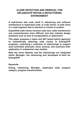 CLONE DETECTION AND REMOVAL FOR
       ERLANG/OTP WITHIN A REFACTORING
                 ENVIRONMENT

A well-known bad code smell in refactoring and software
maintenance is duplicated code, or code clones. A code clone
is a code fragment that is identical or similar to another.
Unjustified code clones increase code size, make maintenance
and comprehension more difficult, and also indicate design
problems such as lack of encapsulation or abstraction.
This paper proposes a token and AST based hybrid approach
to automatically detecting code clones in Erlang/OTP
programs, underlying a collection of refactorings to support
user-controlled automatic clone removal, and examines their
application in substantial case studies.
Both the clone detector and the refactorings are integrated
within Wrangler, the refactoring tool developed at Kent for
Erlang/OTP


Keywords
Erlang, refactoring, Wrangler, duplicated code, program
analysis, program transformation.
 