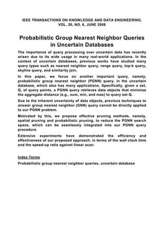 IEEE TRANSACTIONS ON KNOWLEDGE AND DATA ENGINEERING,
                  VOL. 20, NO. 6, JUNE 2008


Probabilistic Group Nearest Neighbor Queries
            in Uncertain Databases
The importance of query processing over uncertain data has recently
arisen due to its wide usage in many real-world applications. In the
context of uncertain databases, previous works have studied many
query types such as nearest neighbor query, range query, top-k query,
skyline query, and similarity join.
In this paper, we focus on another important query, namely,
probabilistic group nearest neighbor (PGNN) query, in the uncertain
database, which also has many applications. Specifically, given a set,
Q, of query points, a PGNN query retrieves data objects that minimize
the aggregate distance (e.g., sum, min, and max) to query set Q.
Due to the inherent uncertainty of data objects, previous techniques to
answer group nearest neighbor (GNN) query cannot be directly applied
to our PGNN problem.
Motivated by this, we propose effective pruning methods, namely,
spatial pruning and probabilistic pruning, to reduce the PGNN search
space, which can be seamlessly integrated into our PGNN query
procedure.
Extensive experiments have demonstrated the efficiency and
effectiveness of our proposed approach, in terms of the wall clock time
and the speed-up ratio against linear scan.


Index Terms
Probabilistic group nearest neighbor queries, uncertain database
 