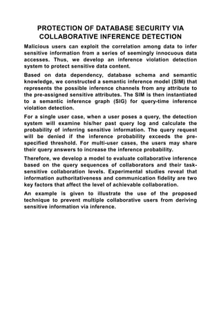PROTECTION OF DATABASE SECURITY VIA
     COLLABORATIVE INFERENCE DETECTION
Malicious users can exploit the correlation among data to infer
sensitive information from a series of seemingly innocuous data
accesses. Thus, we develop an inference violation detection
system to protect sensitive data content.
Based on data dependency, database schema and semantic
knowledge, we constructed a semantic inference model (SIM) that
represents the possible inference channels from any attribute to
the pre-assigned sensitive attributes. The SIM is then instantiated
to a semantic inference graph (SIG) for query-time inference
violation detection.
For a single user case, when a user poses a query, the detection
system will examine his/her past query log and calculate the
probability of inferring sensitive information. The query request
will be denied if the inference probability exceeds the pre-
specified threshold. For multi-user cases, the users may share
their query answers to increase the inference probability.
Therefore, we develop a model to evaluate collaborative inference
based on the query sequences of collaborators and their task-
sensitive collaboration levels. Experimental studies reveal that
information authoritativeness and communication fidelity are two
key factors that affect the level of achievable collaboration.
An example is given to illustrate the use of the proposed
technique to prevent multiple collaborative users from deriving
sensitive information via inference.
 