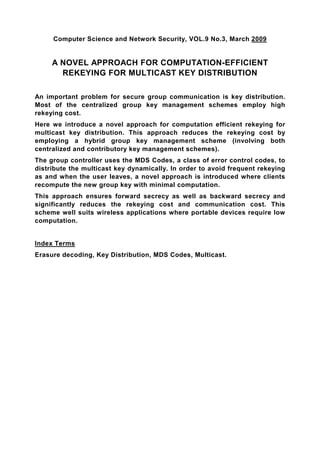 Computer Science and Network Security, VOL.9 No.3, March 2009


     A NOVEL APPROACH FOR COMPUTATION-EFFICIENT
       REKEYING FOR MULTICAST KEY DISTRIBUTION

An important problem for secure group communication is key distribution.
Most of the centralized group key management schemes employ high
rekeying cost.
Here we introduce a novel approach for computation efficient rekeying for
multicast key distribution. This approach reduces the rekeying cost by
employing a hybrid group key management scheme (involving both
centralized and contributory key management schemes).
The group controller uses the MDS Codes, a class of error control codes, to
distribute the multicast key dynamically. In order to avoid frequent rekeying
as and when the user leaves, a novel approach is introduced where clients
recompute the new group key with minimal computation.
This approach ensures forward secrecy as well as backward secrecy and
significantly reduces the rekeying cost and communication cost. This
scheme well suits wireless applications where portable devices require low
computation.


Index Terms
Erasure decoding, Key Distribution, MDS Codes, Multicast.
 
