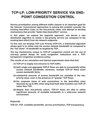 TCP-LP: LOW-PRIORITY SERVICE VIA END-
      POINT CONGESTION CONTROL

Service prioritization among different traffic classes is an important goal for
the Internet. Conventional approaches to solving this problem consider the
existing best-effort class as the low-priority class, and attempt to develop
mechanisms that provide “better-than-best-effort” service.
In this paper, we explore the opposite approach, and devise a new
distributed algorithm to realize a low-priority service (as compared to the
existing best effort) from the network endpoints.
To this end, we develop TCP Low Priority (TCP-LP), a distributed algorithm
whose goal is to utilize only the excess network bandwidth as compared to
the “fair share” of bandwidth as targeted by TCP.
The key mechanisms unique to TCP-LP congestion control are the use of
one-way packet delays for early congestion indications and a TCP-
transparent congestion avoidance policy.
The results of our simulation and Internet experiments show that that:
   (1) TCP-LP is largely non-intrusive to TCP traffic;
   (2) both single and aggregate TCPLP flows are able to successfully utilize
       excess network bandwidth; moreover, multiple TCP-LP flows share
       excess bandwidth fairly;
   (3) substantial amounts of excess bandwidth are available to the low-
       priority class, even in the presence of “greedy” TCP flows;
   (4) the response times of web connections in the best-effort class
       decrease by up to 90% when long-lived bulk data transfers use TCP-LP
       rather than TCP;
   (5) despite their low-priority nature, TCP-LP flows are able to utilize
       significant amounts of available bandwidth in a wide-area network
       environment.


Keywords
TCP-LP, TCP, available bandwidth, service prioritization, TCP-transparency.
 