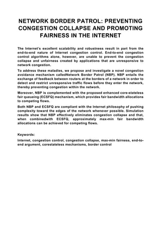 NETWORK BORDER PATROL: PREVENTING
CONGESTION COLLAPSE AND PROMOTING
     FAIRNESS IN THE INTERNET

The Internet’s excellent scalability and robustness result in part from the
end-to-end nature of Internet congestion control. End-to-end congestion
control algorithms alone, however, are unable to prevent the congestion
collapse and unfairness created by applications that are unresponsive to
network congestion.
To address these maladies, we propose and investigate a novel congestion
avoidance mechanism calledNetwork Border Patrol (NBP). NBP entails the
exchange of feedback between routers at the borders of a network in order to
detect and restrict unresponsive traffic flows before they enter the network,
thereby preventing congestion within the network.
Moreover, NBP is complemented with the proposed enhanced core-stateless
fair queueing (ECSFQ) mechanism, which provides fair bandwidth allocations
to competing flows.
Both NBP and ECSFQ are compliant with the Internet philosophy of pushing
complexity toward the edges of the network whenever possible. Simulation
results show that NBP effectively eliminates congestion collapse and that,
when combinedwith ECSFQ, approximately max-min fair bandwidth
allocations can be achieved for competing flows.


Keywords:
Internet, congestion control, congestion collapse, max-min fairness, end-to-
end argument, corestateless mechanisms, border control
 