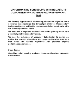 OPPORTUNISTIC SCHEDULING WITH RELIABILITY
  GUARANTEES IN COGNITIVE RADIO NETWORKS -
                    2009

We develop opportunistic scheduling policies for cognitive radio
networks that maximize the throughput utility of thesecondary
(unlicensed) users subject to maximum collision constraints with
the primary (licensed) users.
We consider a cognitive network with static primary users and
potentially mobile secondary users.
We use the technique of Lyapunov Optimization to design an
online flow control, scheduling, and resource allocation algorithm
that meets the desired objectives and provides explicit
performance guarantees.


Index Terms
Cognitive radio, queuing analysis, resource allocation, Lyapunov
optimization.
 