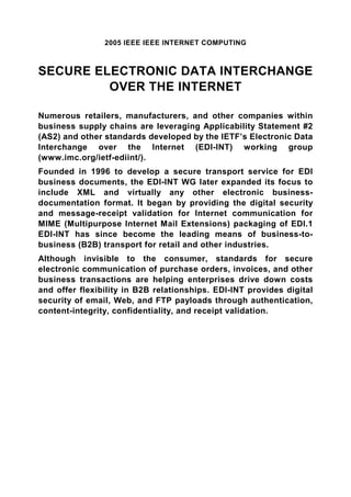 2005 IEEE IEEE INTERNET COMPUTING



SECURE ELECTRONIC DATA INTERCHANGE
         OVER THE INTERNET

Numerous retailers, manufacturers, and other companies within
business supply chains are leveraging Applicability Statement #2
(AS2) and other standards developed by the IETF’s Electronic Data
Interchange over the Internet (EDI-INT) working group
(www.imc.org/ietf-ediint/).
Founded in 1996 to develop a secure transport service for EDI
business documents, the EDI-INT WG later expanded its focus to
include XML and virtually any other electronic business-
documentation format. It began by providing the digital security
and message-receipt validation for Internet communication for
MIME (Multipurpose Internet Mail Extensions) packaging of EDI.1
EDI-INT has since become the leading means of business-to-
business (B2B) transport for retail and other industries.
Although invisible to the consumer, standards for secure
electronic communication of purchase orders, invoices, and other
business transactions are helping enterprises drive down costs
and offer flexibility in B2B relationships. EDI-INT provides digital
security of email, Web, and FTP payloads through authentication,
content-integrity, confidentiality, and receipt validation.
 