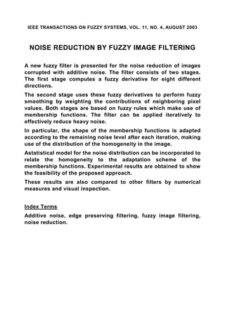 IEEE TRANSACTIONS ON FUZZY SYSTEMS, VOL. 11, NO. 4, AUGUST 2003



 NOISE REDUCTION BY FUZZY IMAGE FILTERING

A new fuzzy filter is presented for the noise reduction of images
corrupted with additive noise. The filter consists of two stages.
The first stage computes a fuzzy derivative for eight different
directions.
The second stage uses these fuzzy derivatives to perform fuzzy
smoothing by weighting the contributions of neighboring pixel
values. Both stages are based on fuzzy rules which make use of
membership functions. The filter can be applied iteratively to
effectively reduce heavy noise.
In particular, the shape of the membership functions is adapted
according to the remaining noise level after each iteration, making
use of the distribution of the homogeneity in the image.
Astatistical model for the noise distribution can be incorporated to
relate the homogeneity to the adaptation scheme of the
membership functions. Experimental results are obtained to show
the feasibility of the proposed approach.
These results are also compared to other filters by numerical
measures and visual inspection.


Index Terms
Additive noise, edge preserving filtering, fuzzy image filtering,
noise reduction.
 