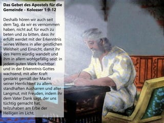 Das Gebet des Apostels für die
Gemeinde - Kolosser 1:9-12
Deshalb hören wir auch seit
dem Tag, da wir es vernommen
haben, nicht auf, für euch zu
beten und zu bitten, dass ihr
erfüllt werdet mit der Erkenntnis
seines Willens in aller geistlichen
Weisheit und Einsicht, damit ihr
des Herrn würdig wandelt und
ihm in allem wohlgefällig seid: in
jedem guten Werk fruchtbar
und in der Erkenntnis Gottes
wachsend, mit aller Kraft
gestärkt gemäß der Macht
seiner Herrlichkeit zu allem
standhaften Ausharren und aller
Langmut, mit Freuden, indem ihr
dem Vater Dank sagt, der uns
tüchtig gemacht hat,
teilzuhaben am Erbe der
Heiligen im Licht.
 