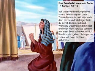 Eine Frau betet um einen Sohn
- 1 Samuel 1:9-10
Vor lauter Verzweiflung weinte
Hanna hemmungslos. Unter
Tränen betete sie und versprach
dem Herrn: »Allmächtiger Gott,
du siehst doch mein Elend.
Wenn du Erbarmen mit mir hast
und mich nicht vergisst, sondern
mir einen Sohn schenkst, will ich
ihn dir zurückgeben. Sein ganzes
Leben soll dann dir, Herr,
gehören.«
 