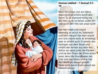 Hannas Loblied - 1 Samuel 2:1-
10
Mein Herz freut sich am Herrn,
mein Horn ist erhöht durch den
Herrn. Es ist niemand heilig wie
der Herr, ja, es ist keiner, außer dir;
und es ist kein Fels wie unser Gott!
Der Herr tötet und macht
lebendig; er stürzt ins Totenreich
und führt herauf! Der Herr macht
arm und macht reich; er erniedrigt,
aber er erhöht auch. Er erhebt den
Geringen aus dem Staub und
erhöht den Armen aus dem Kot,
daß er sie setze unter die Fürsten
und sie den Thron der Ehren erben
lasse; denn die Grundfesten der
Erde sind des Herrn, und er hat
den Weltkreis darauf gestellt.
Denn nicht durch Kraft kommt der
Mensch empor.
 