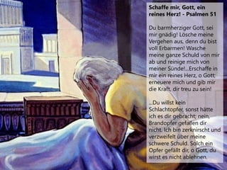 Schaffe mir, Gott, ein
reines Herz! - Psalmen 51
Du barmherziger Gott, sei
mir gnädig! Lösche meine
Vergehen aus, denn du bist
voll Erbarmen! Wasche
meine ganze Schuld von mir
ab und reinige mich von
meiner Sünde!...Erschaffe in
mir ein reines Herz, o Gott;
erneuere mich und gib mir
die Kraft, dir treu zu sein!
...Du willst kein
Schlachtopfer, sonst hätte
ich es dir gebracht; nein,
Brandopfer gefallen dir
nicht. Ich bin zerknirscht und
verzweifelt über meine
schwere Schuld. Solch ein
Opfer gefällt dir, o Gott, du
wirst es nicht ablehnen.
 