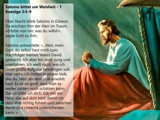 Salomo bittet um Weisheit - 1
Koenige 3:5-9
Über Nacht blieb Salomo in Gibeon.
Da erschien ihm der Herr im Traum.
»Erbitte von mir, was du willst!«,
sagte Gott zu ihm.
Salomo antwortete: »...Herr, mein
Gott, du selbst hast mich zum
Nachfolger meines Vaters David
gemacht. Ich aber bin noch jung und
unerfahren. Ich weiß nicht, wie ich
diese große Aufgabe bewältigen soll.
Hier stehe ich mitten in einem Volk,
das du, Herr, als dein Volk erwählt
hast. Es ist so groß, dass man es
weder zählen noch schätzen kann.
Darum bitte ich dich: Gib mir ein
Herz, das auf dich hört, damit ich
dein Volk richtig führen und zwischen
Recht und Unrecht unterscheiden
kann. «
 