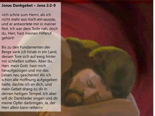 Jonas Dankgebet – Jona 2:2-9
»Ich schrie zum Herrn, als ich
nicht mehr aus noch ein wusste,
und er antwortete mir in meiner
Not. Ich war dem Tode nah, doch
du, Herr, hast meinen Hilferuf
gehört!
Bis zu den Fundamenten der
Berge sank ich hinab in ein Land,
dessen Tore sich auf ewig hinter
mir schließen sollten. Aber du,
Herr, mein Gott, hast mich
heraufgezogen und mir das
Leben neu geschenkt! Als ich
schon alle Hoffnung aufgegeben
hatte, dachte ich an dich, und
mein Gebet drang zu dir in
deinen heiligen Tempel. Ich aber
will dir Danklieder singen und dir
meine Opfer darbringen. Ja, der
Herr allein kann retten!«
 