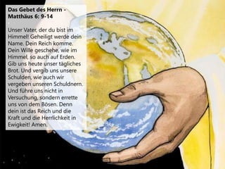 Das Gebet des Herrn -
Matthäus 6: 9-14
Unser Vater, der du bist im
Himmel! Geheiligt werde dein
Name. Dein Reich komme.
Dein Wille geschehe, wie im
Himmel, so auch auf Erden.
Gib uns heute unser tägliches
Brot. Und vergib uns unsere
Schulden, wie auch wir
vergeben unseren Schuldnern.
Und führe uns nicht in
Versuchung, sondern errette
uns von dem Bösen. Denn
dein ist das Reich und die
Kraft und die Herrlichkeit in
Ewigkeit! Amen.
 