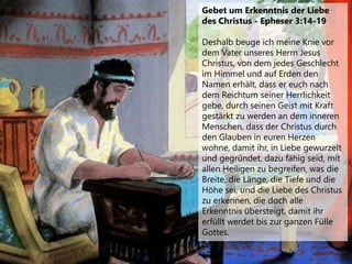 Gebet um Erkenntnis der Liebe
des Christus - Epheser 3:14-19
Deshalb beuge ich meine Knie vor
dem Vater unseres Herrn Jesus
Christus, von dem jedes Geschlecht
im Himmel und auf Erden den
Namen erhält, dass er euch nach
dem Reichtum seiner Herrlichkeit
gebe, durch seinen Geist mit Kraft
gestärkt zu werden an dem inneren
Menschen, dass der Christus durch
den Glauben in euren Herzen
wohne, damit ihr, in Liebe gewurzelt
und gegründet, dazu fähig seid, mit
allen Heiligen zu begreifen, was die
Breite, die Länge, die Tiefe und die
Höhe sei, und die Liebe des Christus
zu erkennen, die doch alle
Erkenntnis übersteigt, damit ihr
erfüllt werdet bis zur ganzen Fülle
Gottes.
 