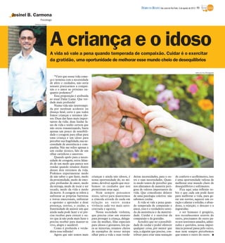 DIÁRIO DA REGIÃO São José do Rio Preto, 5 de agosto de 2012 / 11

Josinel B. Carmona
                Psicólogo
          Rubens Cardia




                          A criança e o idoso
                          A vida só vale a pena quando temperada de compaixão. Cuidar é o exercitar
                          da gratidão, uma oportunidade de melhorar esse mundo cheio de desequilíbrios

                                                                                                                                                                   www.sxc.hu/Divulgação

                              “Visto que nossa vida come-
                          ça e termina com a necessidade
                          de afeto e cuidados, não seria
                          sensato praticarmos a compai-
                          xão e o amor ao próximo en-
                          quanto podemos?”
                              Essa proposição é atribuída
                          ao atual Dalai Lama. Que ver-
                          dade mais profunda!
                              Numa vida não interrompi-
                          da por nenhum acidente ou
                          doença fatal, certo é que todos
                          fomos crianças e seremos ido-
                          sos. Duas das fases mais impor-
                          tantes da vida; duas lindas fa-
                          ses da vida e tenho certeza que
                          não estou romantizando, basta
                          apenas um pouco de sensibili-
                          dade e coragem para olhar para
                          uma criança e um idoso para
                          perceber sua fragilidade, sua ne-
                          cessidade de assistência e com-
                          panhia. Não me refiro apenas a
                          um cuidar técnico, falo de um
                          olhar carinhoso e amoroso.
                              Quando apelo para a neces-
                          sidade de coragem, estou falan-
                          do de um medo que parece nos
                          rondar quando estamos diante
                          desses dois extremos da vida.
                          Podemos experimentar medo
                          de não saber o que fazer, medo      crianças e ainda não idosos, é      deiras necessidades, para o ou-            de conforto e acolhimento, isso
                          da proximidade, medo de emo-        nossa oportunidade de, no mí-       tro e suas necessidades. Quan-             é uma oportunidade valiosa de
                          ções profundas de amor, medo        nimo, devolver aquilo que rece-     to medo temos de perceber que              melhorar esse mundo cheio de
                          da entrega, medo de tocar e ser     bemos: os cuidados que nos          nos afastamos de maneira peri-             desequilíbrios e sofrimento.
                          tocado, medo da vida e medo         permitiram estar aqui.              gosa de valores importantes da                 Fica aqui uma reflexão so-
                          da morte. A coragem se refere a         Nem sempre pensamos             vida. Que comodismo delator                bre o que cada um pode fazer
                          enfrentar as próprias barreiras     nisso, talvez para mantermos        de uma patologia coletiva: não             para melhorar a vida, para ge-
                          e travas emocionais, enfrentar      a cômoda atitude do nada em         sabemos cuidar.                            rar um sorriso, aquecer um co-
                          o egoísmo e aprender a doar         relação ao outro numa                   A vida só vale a pena quan-            ração e afastar a solidão, o aban-
                          presença, sorriso, o cuidar, a      vivência cada vez mais auto-        do temperada de compaixão e                dono, a rejeição, o descaso e a
                          fraternidade de assistir um que     centrada e egoísta.                 amor, esse é o verdadeiro senti-           ingratidão.
                          ainda nada pode fazer e só pre-         Nessa sociedade violenta,       do da assistência e da materni-                o ser humano é gregário,
                          cisa receber para crescer e ou-     que precisa criar um estatuto       dade. Cuidar é o exercitar da              nos reconhecemos através do
                          tro que já não pode mais fazer e    para proteger a criança, delega-    compaixão e da gratidão.                   outro, precisamos do outro pa-
                          precisa receber para manter-se      cias da mulher, filas especiais         Acredito que ter a possibili-          ra nos sentirmos amados, admi-
                          vivo, alegre e saudável.            para idosos e gestantes, leis pa-   dade de cuidar e poder oferecer            rados e queridos, nossa impor-
                              Como é profunda e verda-        ra as minorias, estamos cheios      qualquer coisa, por menor que              tância pessoal passa pelo outro,
                          deira essa reflexão!                de exemplos de nosso míope          seja, a alguém que precise, con-           mas nem sempre percebemos
                              Agora que não somos mais        olhar para a vida e suas verda-     tribuir para criar uma sensação            que somos o outro do outro. I
 