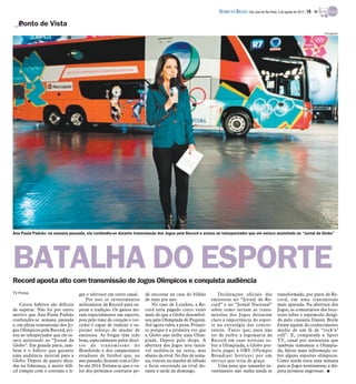 DIÁRIO DA REGIÃO São José do Rio Preto, 5 de agosto de 2012 / 19 - TV

   Ponto de Vista
                                                                                                                                                                                    Divulgação




Ana Paula Padrão: na semana passada, ela confundiu-se durante transmissão dos Jogos pela Record e avisou ao telespectador que ele estava assistindo ao “Jornal da Globo”




BATALHA DO ESPORTE
Record aposta alto com transmissão de Jogos Olímpicos e conquista audiência
TV Press                           gar o televisor em outro canal.    de encostar na casa do bilhão         Declarações oficiais das                transformado, por parte da Re-
                                       Por isso os investimentos      de reais por ano.                  emissoras no “Jornal da Re-                cord, em uma transmissão
    Certos hábitos são difíceis    milionários da Record para su-         No caso de Londres, a Re-      cord” e no “Jornal Nacional”               mais apurada. Na abertura dos
de superar. Não foi por outro      perar a tradição. Os gastos mi-    cord teria pagado cinco vezes      sobre como seriam as trans-                Jogos, os comentários dos locu-
motivo que Ana Paula Padrão        ram especialmente em esporte,      mais do que a Globo desembol-      missões dos Jogos deixaram                 tores sobre o espetáculo dirigi-
confundiu-se semana passada        pois pelo time do coração o tor-   sou pela Olimpíada de Pequim.      claro a importância do espor-              do pelo cineasta Danny Boyle
e, em plena transmissão dos Jo-    cedor é capaz de realizar o su-    Até agora valeu a pena. Primei-    te na estratégia das concor-               foram aquém do conhecimento
gos Olímpicos pela Record, avi-    premo esforço de mudar de          ro porque é a primeira vez que     rentes. Tanto que, para não                médio de um fã de “rock’n’
sou ao telespectador que ele es-   emissora. As brigas têm sido       a Globo não exibe uma Olim-        ter de exibir a logomarca da               roll”. E, comparada à Sport
tava assistindo ao “Jornal da      boas, especialmente pelos direi-   píada. Depois pelo ibope. A        Record em suas notícias so-                TV, canal por assinatura que
Globo”. Em grande parte, tam-      tos de transmissão do              abertura dos Jogos teve razoá-     bre a Olimpíada, a Globo pre-              também transmite a Olimpía-
bém é o hábito que garante         Brasileirão e dos campeonatos      vel audiência na sexta, mas        feriu pagar à OBS (Olympic                 da, faltou mais informação so-
uma audiência inercial para a      estaduais de futebol que, no       abaixo da rival. No fim de sema-   Broadcast Services) por um                 bre alguns esportes olímpicos.
Globo. Depois de quatro déca-      ano passado, ficaram com a Glo-    na, venceu na manhã de sábado      serviço que teria de graça.                Como ainda resta uma semana
das na liderança, é muito difí-    bo até 2014. Estima-se que o va-   e ficou encostada na rival du-        Uma pena que tamanho in-                para os Jogos terminarem, a dis-
cil romper com o costume e li-     lor dos próximos contratos po-     rante a tarde de domingo.          vestimento não tenha ainda se              puta promete engrossar. I
 