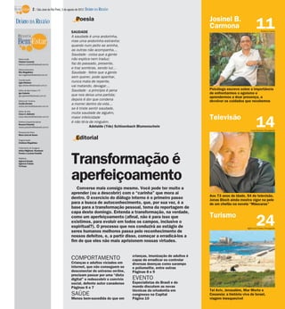 2 / São José do Rio Preto, 5 de agosto de 2012 DIÁRIO DA REGIÃO

                                                    Poesia                                                              Josinel B.
DIÁRIO DA REGIÃO
                                                SAUDADE
                                                                                                                        Carmona                         11  Rubens Cardia

                                                A saudade é uma andorinha,
                                                mas uma andorinha estranha:
                                                quando num peito se aninha,
                                                as outras não acompanha…
                                                Saudade - coisa que a gente
 Editor-chefe                                   não explica nem traduz;
 Fabrício Carareto
 fabricio.carareto@diarioweb.com.br             faz do passado, presente,
 Editora-executiva
                                                e traz sombras, sendo luz…
 Rita Magalhães                                 Saudade - febre que a gente
 rita.magalhaes@diarioweb.com.br
                                                sem querer, pode apanhar,
 Coordenação
 Ligia Ottoboni                                 nunca mata de repente,
 ligia.ottoboni@diarioweb.com.br                vai matando, devagar…
 Editor de Bem-Estar e TV                       Saudade - a princípio é pena                                            Psicólogo escreve sobre a importância
 Igor Galante
                                                que nos deixa uma partida;                                              de enfrentarmos o egoísmo e
 igor.galante@diarioweb.com.br
                                                                                                                        aprendermos a doar presença, a
 Editora de Turismo
                                                depois é dor que condena                                                devolver os cuidados que recebemos
 Cecília Demian                                 a morrer dentro da vida…
 cecilia.demian@diarioweb.com.br
                                                se é triste sentir saudade,
 Editor de Arte
 César A. Belisário                             muita saudade de alguém,
                                                                                                                        Televisão
                                                                                                                                                        14
 cesar.belisario@diarioweb.com.br               maior infelicidade
 Diretora Superintendente                       é não tê-la de ninguém.
 Rosana Polachini
 rosana.polachini@diarioweb.com.br                          Adelaide (Yde) Schloenbach Blumenschein
                                                                                                                                                   Luiza Dantas/Divulgação
 Pesquisa de fotos
 Mara Lúcia de Sousa

 Diagramação
                                                    Editorial
 Cristiane Magalhães

 Tratamento de Imagens
 Arthur Miglionni, Humberto




                                                Transformação é
 Pereira e Luciana Nardelli

 Matérias
 Agência Estado
 Agência O Globo
 TV Press




                                                aperfeiçoamento
                                                   Converse mais consigo mesmo. Você pode ter muito a
                                                aprender (ou a descobrir) com o “carinha” que mora aí
                                                                                                                        Aos 73 anos de idade, 54 de televisão,
                                                dentro. O exercício do diálogo interno é o primeiro passo               Jonas Bloch ainda mostra vigor na pele
                                                para a busca de autoconhecimento, que, por sua vez, é a                 de um chefão na novela “Máscaras”
                                                base para a transformação pessoal, tema da reportagem de
                                                capa deste domingo. Entenda a transformação, na verdade,
                                                                                                                        Turismo
                                                como um aperfeiçoamento (afinal, não é para isso que
                                                existimos, para evoluir em todos os campos, inclusive o
                                                espiritual?). O processo que nos conduzirá ao estágio de
                                                seres humanos melhores passa pelo reconhecimento de
                                                                                                                                                        24
                                                                                                                                                Agência O Globo/Divulgação


                                                nossos defeitos, e, a partir disso, começar a erradicá-los a
                                                fim de que eles não mais aprisionem nossas virtudes.


                                                                                    crianças, imunização de adultos é
                                                COMPORTAMENTO                       capaz de erradicar ou controlar
                                                Crianças e adultos viciados em      diversas doenças como sarampo
                                                internet, que não conseguem se      e poliomelite, entre outras
                                                desconectar do universo on-line,    Páginas 8 e 9
                                                precisam passar por uma “dieta
                                                digital” e redescobrir o convívio   EVENTO
                                                social, defente autor canadense     Especialistas do Brasil e do
                                                Páginas 6 e 7                       mundo discutem as novas
                                                                                    técnicas da ortodontia em           Tel Aviv, Jerusalém, Mar Morto e
                                                SAÚDE                               congresso na Capital                Cesareia: a história viva de Israel,
                                                Menos bem-sucedida do que em        Página 10                           viagem inesquecível
 