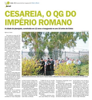 TURISMO -   28 / São José do Rio Preto, 5 de agosto de 2012 DIÁRIO DA REGIÃO

   Israel




CESAREIA, O QG DO
IMPÉRIO ROMANO
A cidade foi planejada, construída em 12 anos e inaugurada no ano 10 antes de Cristo
                                                                                                                                                                               Fotos: Agência O Globo
Agência O Globo

    Um pouco ao norte de Tel
Aviv, uma porção do Mediterrâ-
neo nos mostra a influência do
período romano na história de
Israel. As ruínas de Cesareia,
que incluem teatro, hipódro-
mo, palácio e o imponente
aqueduto construídos à beira-
mar atestam a lealdade ao impe-
rador Cesar Otávio Augusto pe-
lo rei Herodes, que governou
entre os anos 37 e 4 a.C.
    Cesareia foi uma cidade pla-
nejada, construída em 12 anos,
com uma rede de ruas entrecru-
zadas, templo, mercados e
áreas residenciais. Sua inaugu-
ração, em 10 a.C, foi marcada
por muitas comemorações.
    O aqueduto, que também ren-
de belas fotos para os viajantes,
abastecia a cidade com água vin-
da da fonte Shuni, a 7,5 km dali.
    A cidade chegou a ser um
importante centro comer-
cial. No século 4 a.C. tornou-
se o QG do Império Romano
na Palestina.
    O teatro é o mais antigo de Is-
rael, capaz de acomodar 4 mil pes-
soas. No fim do Império Bizanti-
no, foi convertido em castelo,             Monte das Bem-Aventuranças, onde Jesus fez o famoso Sermão da Montanha: ritos e cânticos ao ar livre com peregrinos do mundo inteiro
mas abandonado com a conquis-
ta árabe, por volta do século 7.
    Cesareia foi reconquistada             no fim do século 19. Hoje Cesa-                  O Ralli II tem na entrada    Testamento produzidas entre          nas de Golã ao norte do país e,
novamente no século 12, com a              reia é um parque nacional, e os             uma fonte com 12 leões - inspi-   os séculos 16 e 17.                  principalmente, nessa região
chegada dos cruzados, e destruí-           trabalhos de escavação prosse-              rada no Alhambra, de Granada          Distanciando-se um pouqui-       de Monte Carmelo e Sharon.
da no século 13 pelos mamelu-              guem, conduzidos por equipes da             - e o Memorial Sefardita (home-   nho do mar, vale conhecer uma            As primeiras vinícolas só
cos. Por muito tempo, suas pe-             Autoridade de Antiguidades e pe-            nagem aos judeus originários      das mais importantes vinícolas       surgiram por lá no século 19, e
dras foram usadas em constru-              la Universidade de Haifa.                   da Península Ibérica), que exi-   de Israel. O país vem se destacan-   uma delas foi a Carmel, funda-
ções pela região.                              Ali perto ficam os museus               be um interessante “jardim” de    do na produção de vinhos.            da em 1882 pelo Barão Ed-
    No século 19, os otomanos              privados Ralli I e II. O Museu I            estátuas e bustos de pensadores       Atualmente são produzidos        mond de Rotschild. A Carmel
instalaram refugiados da                   dedica-se à arte contemporâ-                e notáveis: Colombo, Rous-        40 milhões de garrafas por ano       é a maior produtora de Israel e
Bósnia por ali e novas casas fo-           nea, com destaque para obras                seau, Nostradamus, Cervantes,     em cerca de 250 vinhedos que         fica no caminho para o Monte
ram construídas.                           de artistas hispânicos e da Amé-            Montaigne.                        se espalham nos arredores de         das Bem-Aventuranças, em Ta-
    As primeiras explorações               rica Latina - esculturas de Sal-                 Lá dentro, pinturas retra-   Jerusalém, em regiões ao norte       gba, às margens do Mar da Gali-
científicas no local começaram             vador Dali e até Rodin.                     tam cenas bíblicas do Antigo      do Deserto de Neguev, nas Coli-      leia ou Lago Tiberíades.
 